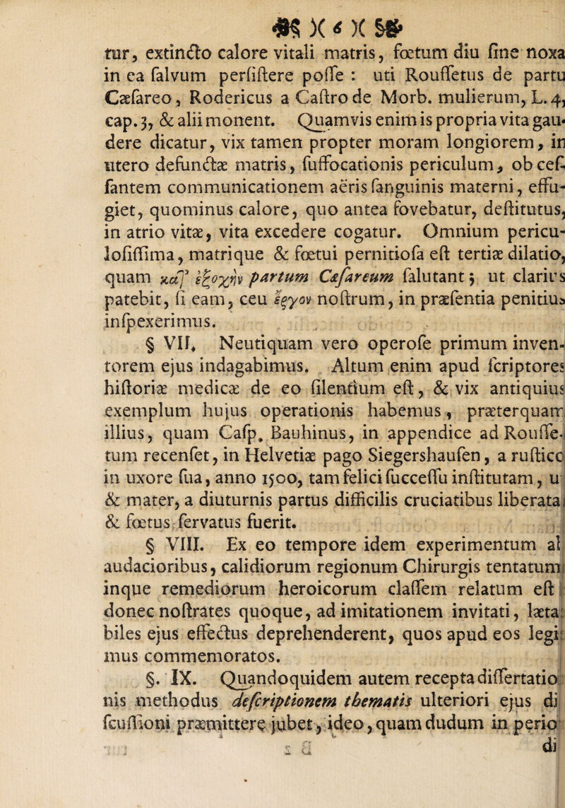 tur, extindo calore vitali matris, fetum diu fine noxa in ca faivum perfiftere pofte : uti Rouffetus de partu Caefareo, Rodericus aCaftrode Morb. mulierum, L. 4, cap. 3, & alii monent. Quamvis enim is propria vita gau¬ dere dicatur, vix tamen propter moram longiorem, in utero defundtae matris, fuffocationis periculum, ob cefi fantem communicationem aerisfanguinis materni, effu¬ giet, quominus calore, quo antea fovebatur, deftitutus, in atrio vitae, vita excedere cogatur. Omnium pericu- lofiffima, matrique & fetui pernitiofa eft tertiae dilatio, quam xaj p&rtum C&fareum falutant$ ut darius patebit, fi eam, ceu eqym noftrum, in prsfentia penitiua infpexerimus. § VII, Neutiquam vero operofe primum inven¬ torem ejus indagabimus. Altum enim apud fcriptores hiftorise medica: de eo filentium eft, & vix antiquius exemplum hujus operationis habemus, praeterquam, illius, quam Cafp, Bauhinus, in appendice ad Rouffe tum recenfet, in Helvetice pago Siegershaufen, a rufticc in uxore fua, anno 1500, tam felici (ucceffu inftitutam, u & mater, a diuturnis partus difficilis cruciatibus liberata 1 & fetus fervatus fuerit. § VIII. Ex eo tempore idem experimentum al audacioribus, calidiorum regionum Chirurgis tentatumj inque remediorum heroicorum claffem relatum eft donec noftrates quoque, ad imitationem invitati, laeta, biles ejus effedus deprehenderent, quos apud eos legi' mus commemoratos. §. IX. Quandoquidem autem recepta differtatio nis methodus defcriptioncm thematis ulteriori ejus di fcuftiom praemittere jubet, ideo, quam dudum in perio