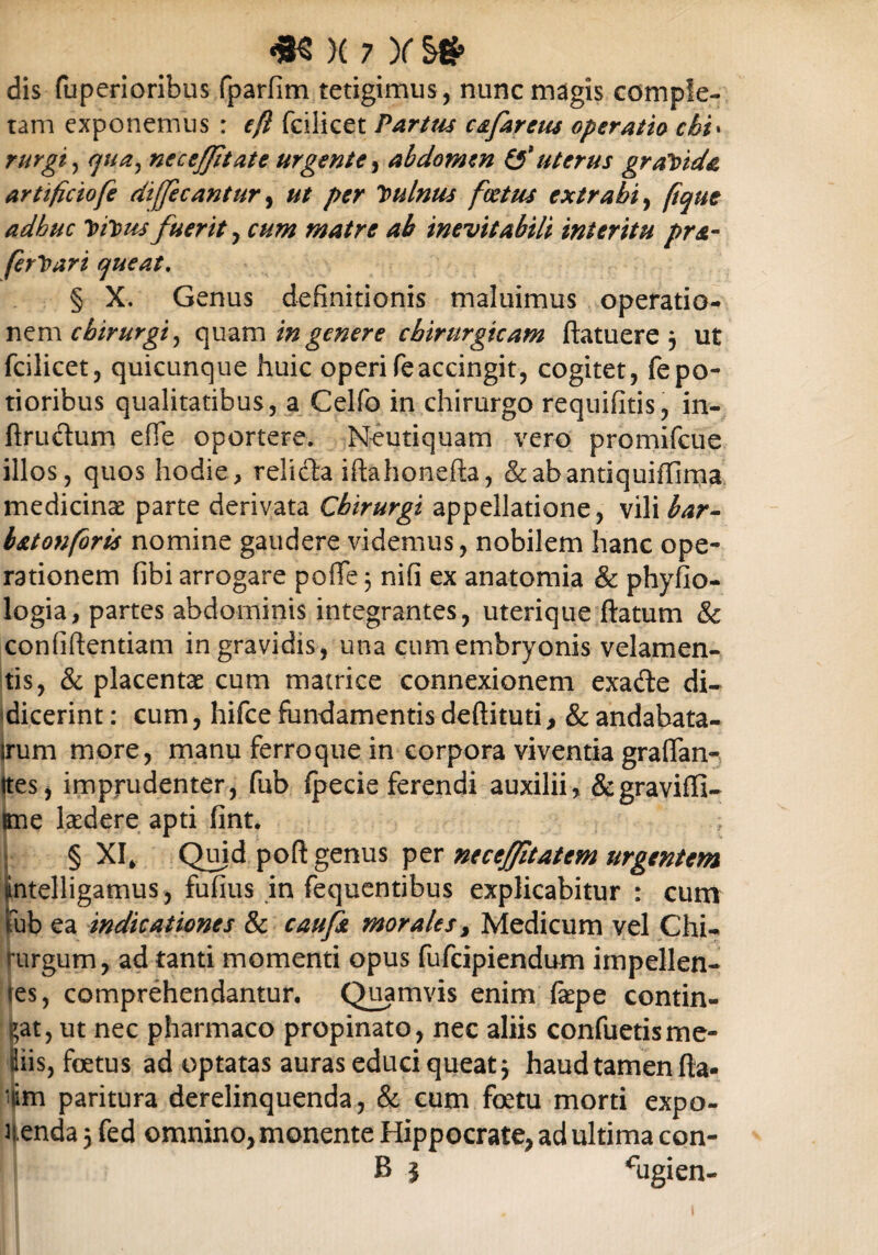 dis fuperioribus fparfim tetigimus, nunc magis comple¬ tam exponemus : f(l fciiicet Parttis c&farctu operatio chi* rurgij cjua^ neceffitate urgente, abdomen & uterus graYtdc artificiofe diffecantur, per Vulnus foetus extrahi, Itibus fuerit, matre ab inevitabili interitu pra- ferloari queat, § X. Genus definitionis maluimus operatio¬ nem chirurgi, quam genere chirurgicam ftatuere3 ut fciiicet, quicunque huic operi fe accingit, cogitet, fepo- tioribus qualitatibus, a Celfo in chirurgo requifitis, in- ftrudtum efie oportere. Neutiquam vero promifeue illos, quos hodie, reli&a iftahonefta, &abantiquiffima medicinae parte derivata Chirurgi appellatione, vili bar- batonforis nomine gaudere videmus, nobilem hanc ope¬ rationem fibi arrogare poflfe 3 nifi ex anatomia & phyfio- logia, partes abdominis integrantes, uterique ftatum & confidentiam in gravidis, una cum embryonis velamen¬ tis, & placentae cum matrice connexionem exa&e di¬ dicerint : cum, hifce fundamentis deftituti, & andabata- irum more, manu ferro que in corpora viventia graffan- Ites, imprudenter, fub fpecie ferendi auxilii, &gravifli- Kne laedere apti fint. § XI, Quid poft genus per neceffitatem urgentem tntelligamus, fufius in fequentibus explicabitur : cum ub ea indicationes & caufa morales, Medicum vel Chi¬ rurgum, ad tanti momenti opus fufeipiendum impellen¬ tes, comprehendantur. Quamvis enim (aepe contin¬ eat, ut nec pharmaco propinato, nec aliis confuetisme- Siis, foetus ad optatas auras educi queat 3 haud tamen da- ‘lim paritura derelinquenda, & cum foetu morti expo¬ nenda 3 fed omnino, monente Hippocrate, ad ultima con- B | fijgien-