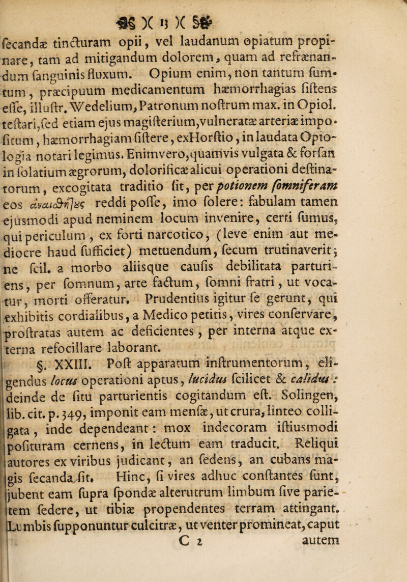 4§ X «3 )( §# fecandee tin&uram opii, vel laudanum opiaturn propi¬ nare, tam ad mitigandum dolorem, quam ad refraenan- dum fanguinlsfluxum. Opium enim,non tantum fum- tum, praecipuum medicamentum haemorrhagias fiftens eiTe, illuftr. Wedelium,Patronum noftrum max. inOpiol. te flari,fed etiam ejus magifterium,vulneratae arteriae impo* fitum, hxmorrhagiam fiftere, exHorftio, in laudata Opto- logia notari legimus. Enimvero,quamvis vulgata & forfan in folatium aegrorum, dolorificaealicui operationi deftina- torum, excogitata traditio fit, per potionem (omniferam eos dvctiS^as reddi pofle, imo folere: fabulam tamen ejusmodi apud neminem locum invenire, certi fumus, qui periculum , ex forti narcotico, (leve enim aut me¬ diocre haud fufficiet) metuendum, fecum trutinaverit; ne fcil. a morbo aliisque caufis debilitata parturi¬ ens, per fomnum, arte fadhrm, fomni fratri, ut voca¬ tur, morti offeratur. Prudentius igitur fe gerunt, qui exhibitis cordiaiibus, a Medico petitis, vires confervare, proftratas autem ac deficientes, per interna atque ex¬ terna refocillare laborant. j §, XXIII. Poli apparatum inftrumentorum, eli¬ gendus locus operationi aptus, lucidus fcilicet & calidus : deinde de fitu parturientis cogitandum eft. Solingen, lib.cit.p.349, imponit eam menfae, ut crura, linteo colli¬ gata , inde dependeant: mox indecoram iftiusmodi polituram cernens, in le&um eam traducit. Reliqui |autores ex viribus judicant, an fedetrs, an cubans ma¬ gis fecanda fit. Hinc, fi vires adhuc conflantes funt, jubent eam fupra fpondas alterutrum limbum five parie- item federe, ut tibiae propendentes terram attingant. |Li mbis fupponuntur culcitras, ut venter promineat, caput