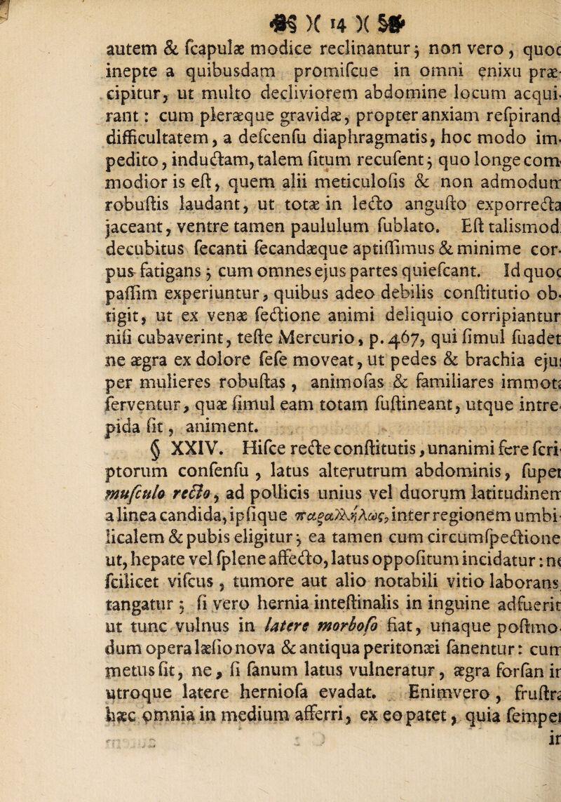 autem & fcapulae modice reclinantur, non vero , quoc inepte a quibusdam promifcue in omni enixu prae¬ cipitur, ut multo decliviorem abdomine locum aequi- rant: cum pleraeque gravidae, propter anxiam refpirand difficultatem, a defcenfu diaphragmatis, hoc modo im¬ pedito, indudam, talem (itum recufent j quo longe com modior is eft, quem alii meticulofis & non admodutr robuftis laudant, ut totae in ledo angufto exporreda jaceant, ventre tamen paululum fublato. Eft talismod: decubitus fecanti fecandaeque aptiflimus & minime cor¬ pus fatigans j cum omnes ejus partes quiefeant. Id quoc paffim experiuntur, quibus adeo debilis conftitutio ob¬ tigit, ut ex venae fedione animi deliquio corripiantur nili cubaverint, tefte Mercurio, p.4675 qui fimul fuadet ne aegra ex dolore fefe moveat, ut pedes & brachia ejui per mulieres robuftas , animofas & familiares immota ferventur, quae iimul eam totam fuftineant, utque intre= pida iit, animent. § XXIV. Hifce rede conftitutis, unanimi fere feri- ptorum confenfu , latus alterutrum abdominis, fupet mufculo reBo, ad pollicis unius vel duorum latitudinerr a linea candida, ipfique inter regionem umbi* licalem & pubis eligitur j ea tamen cum circum(pedione ut, hepate vel fplene affedo,latus oppofitum incidatur:m fcilicet vifcus , tumore aut alio notabili vitio laborans, tangatur 3 (i vero hernia inteftinalis in inguine adfuerit ut tunc vulnus in Utere morbofo fiat, unaque poftmo- dum opera laefio nova & antiqua peritonaei fanentur: cuit metus fit, ne, fi fanum latus vulneratur, aegra forlan ir utroque latere herniofa evadat. Enimvero, frufin Ime omnia in medium afferri, ex eo patet, quia fempei