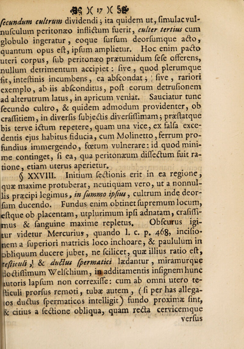 m x «7 x s# fecundum cultrum dividendi ita quidem ut, fimulacvul- nufculum peritonaeo infiidum fuerit, culter tertius cum globulo ingeratur, eoque furfum deorfumque afto, quantum opus eft, ipfum amplietur. Hoc enim pa&o uteri corpus, fub peritonaeo praetumidum fefe offerens, nullum detrimentum accipiet: five, quod plerumque fit, inteftinis incumbens, ea abfcondat $ ; five, rariori exemplo, ab iis abfconditus, poft eorum detrufionem ad alterutrum latus, in apricum veniat. Sauciatur tunc fecundo cultro, & quidem admodum providenter, ob craffitiem, in diverfis fubjedis diverfiffimam j praeftatque bis terve idtum repetere, quam una vice, ex falfa exce¬ dentis ejus habitus fiducia, cum Molinetto, ferrum pro¬ fundius immergendo, foetum vulnerare: id quod mini¬ me continget, fi ea, qua peritonaeum differtum fuit ra¬ tione , etiam uterus aperietur. § XXVIII. Initium fertionis erit in ea regione , quae maxime protuberat, neutiquam vero, ut a nonnul¬ lis praecipi legimus, in fummo ipfius, cultrum inde deor- fum ducendo. Fundus enim obtinet fupremum locum, eftque ob placentam, utplurimum ipfi adnatam, crafiffi- mus & fanguine maxime repletus, Gbfcurus igi¬ tur videtur Mercurius, quando 1. c. p, 468, incifio- nem a fuperiori matricis loco inchoare, & paululum in obliquum ducere jubet, ne fcilicet, quae illius ratio eft, ufticuli & duBus fpermatici laedantur, miramurque dortiflimum Welfchium, in additamentis infignemhunc ttutoris lapfum non correxiffe: cum ab omni utero te- fliculi prorfus remoti, tubae autem , (fi per has allega- ios durtus fpermaticos intelligit) fundo proximae fint, & citius a fertione obliqua, quam re dia cervicemque , ‘ verfus