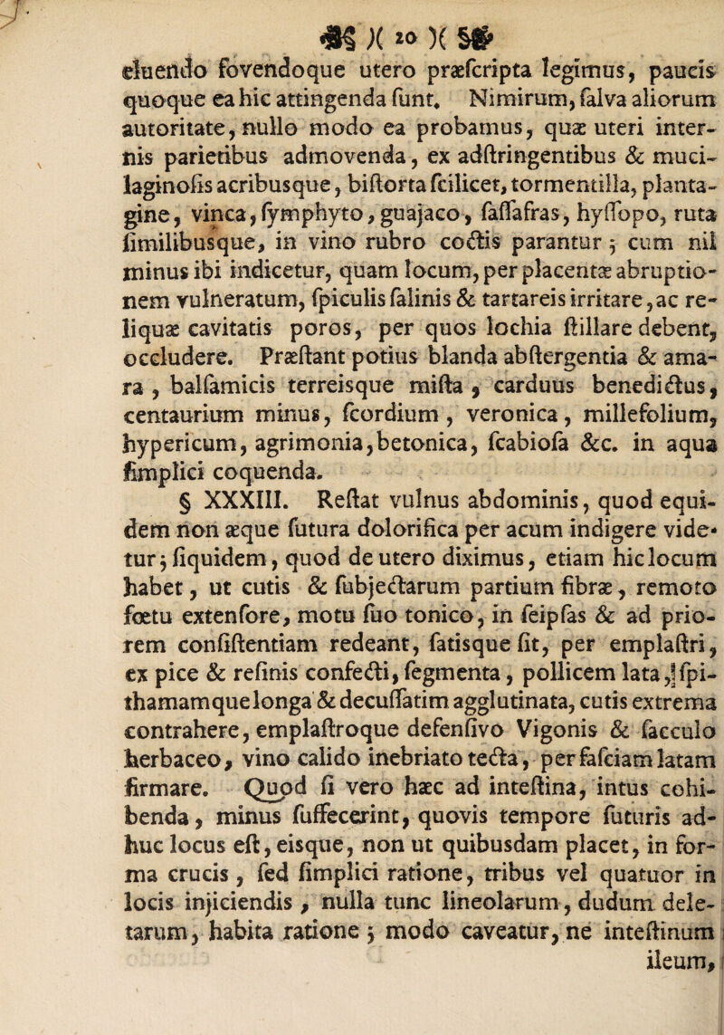 <8$ X *> )( §#• eluendo fovendoque utero praefcripta legimus, paucis quoque ea hie attingenda funt* Nimirum, falva aliorum autoritate, nullo modo ea probamus, quas uteri inter¬ nis parietibus admovenda, ex adftringentibus & muci- laginofis acribus que, biftoFtafcilicet,torrnentilla, planta¬ gine, vinea, (ymphyto, guajaco, faffafras, hyflbpo, ruta fimilibusque, in vino rubro codis parantur 5 cum nil minus ibi indicetur, quam locum, per placenta abruptio¬ nem vulneratum, fpiculis falinis & tartareisirritare,ac re¬ liquae cavitatis poros, per quos lochia ftillare debent, occludere. Prasftant potius blanda abftergentia & ama¬ ra , balfamicis terreisque mifta § carduus benedidus, centaurium minus, fcordium , veronica, millefolium, hypericum, agrimonia,betonica, fcabiofa &c. in aqua fimplici coquenda. § XXXIII. Reflat vulnus abdominis, quod equi¬ dem non aeque futura dolorifica per acum indigere vide¬ tur 3 fiquidem, quod de utero diximus, etiam hiclocum habet, ut cutis & fubjedarum partium fibrae, remoto foetu extenfore, motu luo tonico, in feiplas & ad prio¬ rem confiftentiam redeant, fatisque fit, per emplaftri, ex pice & refinis confedi, Tegmenta, pollicem lata,|fpi- thamam que longa & decuflfatim agglutinata, cutis extrema contrahere, emplaftroque defenfivo Vigonis & faecula herbaceo, vino calido inebriatoteda, perfafeiamlatam firmare. Quod fi vero haec ad inteftina, intus cohi¬ benda, minus fufFecerint, quovis tempore futuris ad¬ huc locus eft, eisque, non ut quibusdam placet, in for¬ ma crucis, fed fimplici ratione, tribus vel quattuor in locis injiciendis , nulla tunc lineolarum , dudum dele¬ tarum, habita ratione 3 modo caveatur, ne inteftinum 1 ileum,'