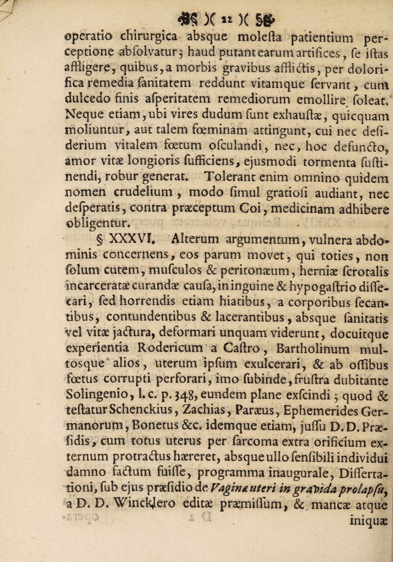 )C « K §* operatio chirurgica absque molefta patientium per¬ ceptione abfolvatur; haud putant earum artifices, fe illas affligere, quibus,a morbis gravibus afflidis, per dolori- fica remedia fanitatem reddunt vitamque fervant, cum dulcedo finis afperitatem remediorum emollire foleat. Neque etiam,ubi vires dudum funt exhauftae, quicquam moliuntur, aut talem feminam attingunt, cui nec defi- derium vitalem fetum ofculandi, nec, hoc defundo, amor vitat longioris fufficiens, ejusmodi tormenta fu (li¬ nendi, robur generat. Tolerant enim omnino quidem nomen crudelium , modo fimul gratiofi audiant, nec defperatis, contra praeceptum Goi, medicinam adhibere obligentur. § XXXVI, Alterum argumentum, vulnera abdo¬ minis concernens, eos parum movet, qui toties, non folurn cutem, mufculos & peritonaeum, herniae fcrotalis incarceratae curandae caufa, in inguine & hypogaftrio difle- cari, fed horrendis etiam hiatibus, a corporibus fecan- tibus, contundentibus & lacerantibus , absque (anitatis vel vitae jadura, deformari unquam viderunt, docuitque experientia Rodericum a Caftro, Bartholinum mul- tosque* alios, uterum ipfum exulcerari, & ab offibus fetus corrupti perforari, imo fubinde,fruftra dubitante Solingenio, l.c. p. 348, eundem plane exfcindi ^ quod & teftaturSchenckius, Zachias, Paraeus, Ephemerides Ger¬ manorum , Bonetus &c. idemque etiam, juflTu D. D. Prat- fidis, cum totus uterus per farcoma extra orificium ex¬ ternum protradus haereret, absque ullo fenfibili individui damno fidum fuifle, programma inaugurale, Differta- tioni, fub ejus praefidio de Fagina uteri in graVida prolapfu, a D. D. Winckjero editae praemiflfum» & manete atque ■ : .> - • iniquae