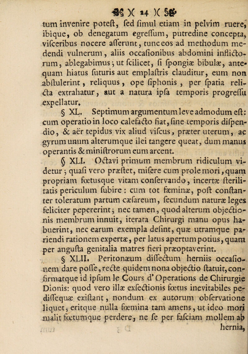 *$ X *+ X s* tum invenire pateft, fedfimul edam in pelvim ruere, ibique, ob denegatum egreffum, putredine concepta, v i fc eribus nocere afferunt, tunc eos ad methodum me¬ dendi vulnerum, aliis occationibus abdomini indicio» rum, ablegabimus*,ut fcilicet, fi fpongie bibulae, ante» quam hiatus futuris aut emplaftris clauditur, eum non abftulerint, reliquus , ope fiphonis , per fpatia reli¬ cta extrahatur, aut a natura ipfa temporis progreffu expellatur* § XL. Septimum argumentum leve admodum eft: cum operatio in loco calefadto fiat, fine temporis difpen- dio, & aer tepidus vix aliud vifcus, preter uterum, ac gyrum unum alterumque ilei tangere queat, dum manus operantis & miniftrorum eum arcent. § XLL O&avi primum membrum ridiculum vi¬ detur 3 quafi vero preflet, mifbre cum prole mori, quam propriam fetusque vitam confervando, incerta fterili- tatis periculum fubire: cum tot feminas, poft conftan- ter toleratum partum cefareum, fecundum naturae leges feliciter pepererint^ nec tamen, quod alterum objedio- nis membrum innuit, iterata Chirurgi manu opus ha¬ buerint, nec earum exempla defint, quae utramque pa- riendi rationem expertae, per latus apertum potius, quam per angufta genitalia matres fieri praeoptaverint. § XLII» Peritoneum diffeilum herniis occafio- aem dare poffe,re<fe quidem nona objedio ftatuit,con- hrmatque id ipfum le Cours d*Operations de Chirurgie Dionis: quod vero ille exfeetionis foetus inevitabiles pe- diffeque exifbnt, nondum ex autorum obfervatione liquet, eritque nulla femina tam amens, ut ideo mori malit fetumque perdere, ne fe per fafciam mollem ab hernia,