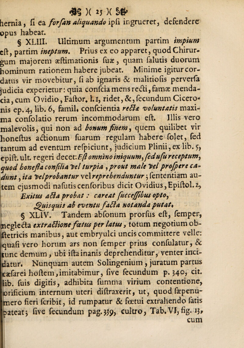 m )( m )( hernia, fi ea forfan aliquando ipfi ingrueret, defendere opus habeat. § XLIII. Ultimum argumentum partim impium eft, partim ineptum. Prius ex eo apparet, quod Chirur¬ gum majorem adlimationis fuse, quam falutis duorum hominum rationem habere jubeat. Minime igitur cor¬ datus vir movebitur, fi ab ignaris & malitiofis perverfa judicia experietur: quia confciamens redi,famae menda¬ cia, cum Ovidio, Fartor, 1.1, ridet, &,fecundum Cicero¬ nis ep.4, lib. 6, fomih confcientia reBa •voluntatis maxi¬ ma confolatio rerum incommodarum eft. Illis vero malevolis, qui non ad bonum finem, quem quilibet vir honeftus adlionum fuarum regulam habere folet, fed tantum ad eventum refpiciunt, judicium Plinii,ex lib. epift.ult. regeri dtctcEflommnoiniquumfedufureceptumj quod boneflA confilia Del turpia ^ prout male Del profpere ca ¬ dunt , ita Delprobantur vzlreprebenduntur 5 fententiam au¬ tem ejusmodi nafutiscenforibus dicit Ovidius,Epiftol.i, Exitus a&a probat : careat fuccejjibus opto7 Quisquis ah eventu fafta notanda putat« § XLIV. Tandem abfonum prorfus eft, femper, negle&a cxtraBione foetus perlatus, totum negotium ob- ftetricis manibus, aut embryulci uncis committere velle: quafi vero horum ars non femper prius confulatur, & lunc demum, ubi ifta inanis deprehenditur, venter inci¬ datur# Nunquam autem Solingenium , juratum partus eadarei hortem,imitabimur, five fecundum p. 34°? lib. fuis digitis, adhibita fumma virium contentione, orificium internum uteri diftraxerit, ut, quod fa?penu~ mero fieri fcribit, id rumpatur & feetui extrahendo fatis pateat j five fecundum pag.339, cultro, Tab.VI, fig. 13* cum
