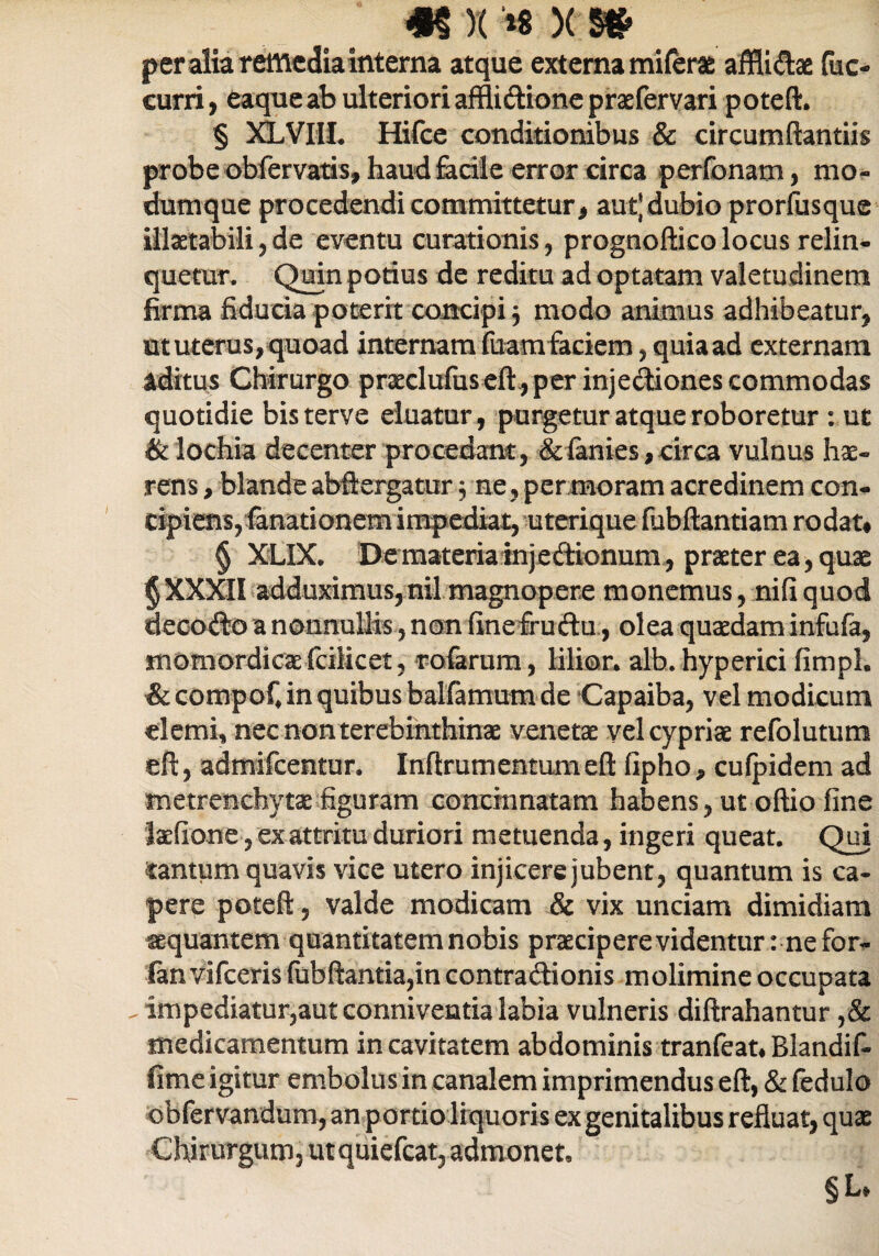 m)( '*« x s» per alia remedia interna atque externa miferae affiidae fuc- cuni, eaque ab ulteriori afflidione praefervari poteft. § XLVHL Hifce conditionibus & circumflandis probe obfervatis, haud facile error circa perfonam, mo¬ dumque procedendi committetur, aut) dubio prorfusque illaetabili , de eventu curationis, prognoftico locus relin¬ quetur. Quin potius de reditu ad optatam valetudinem firma fiducia poterit concipi , modo animus adhibeatur, ut uterus, quoad internam fuamfaciem, quia ad externam aditus Chirurgo praeclufiiseft,per injectiones commodas quotidie bisterve eluatur, purgetur atque roboretur : ut & lochia decenter procedant, &lanies, circa vulnus hae¬ rens , blande abftergatur 5 ne , per moram acredinem con¬ cipiens,fanationem impediat, uterique fubftantiam rodat# § XLIX. De materia mjedionum, praeter ea, quae §XXXII adduximus,nil magnopere monemus, nifiquod decodo a nonnullis, non finefrudu, olea quaedam infufa, momordicaefcilicet, rofarum, lilior. alb. hyperici fimpl. &compoC in quibus balfamum de Capaiba, vel modicum demi, nec non terebinthinae venetae vel cypriae refolutum eft, admifeentur, Inftrumentumeft fipho, cufpidem ad metrenchytae figuram concinnatam habens, ut oftio fine feefione, ex attritu duriori metuenda, ingeri queat. Qui tantum quavis vice utero injicere jubent, quantum is ca¬ pere poteft, valde modicam & vix unciam dimidiam sequantem quantitatem nobis praecipere videntur: ne for- fanVifceris fubflantia,in contra dionis molimine occupata . impediatur,aut conniventia labia vulneris diftrahantur ,& medicamentum in cavitatem abdominis tranfeauBlandif- fime igitur embolus in canalem imprimendus eft, & fedulo ■obfervandum, an portio liquoris ex genitalibus refluat, quae Chirurgum, utquiefcat, admonet* §L#