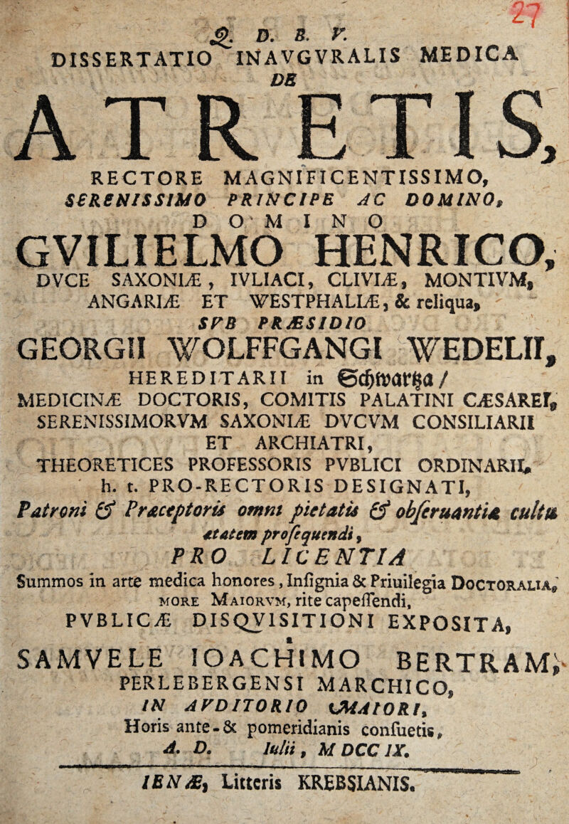■'-'X d. s. r. DISSERTATIO INA VGVRALIS MEDICA DB C 1 1 RECTORE SSR8NISSIM0 MAGNIFICENTISSIMO, PRINCIPE AC DOMINO* O MINO DVCE SAXONLE, IVLIACI, CLIVIA, MONTIVM, ANGARIA ET WESTPHALLE, Sc reliqua, SFR PRAESIDIO GEORGII WOLFFGANGI ^EDELII, HEREDITARII in / MEDICINAS DOCTORIS, COMITIS PALATINI CESAREr* SERENISSIMORVM SAXONLE DVCVM CONSILIARII ET ARCHIATRI, THEORETICES PROFESSORIS PVBLICI ORDINARII» h. t. PRO-RECTORIS DESIGNATI, Patroni & Praceptoris omni pietatis & obferuantta cultu statem profequtndt, PRO LICENTIA Summos in arte medica honores, Infignia & Priuilegia Doctoralia» more Maiorvm, rite capeilendi, PVBLICAS D IS QV IS ITIONI EXPOSITA, SAMVELE IOACHIMO BERTRAMi PERLEBERGENSI MARCHICO, IN AVDITORIO KMAIORU Horis ante-& pomeridianis confuetis* A. D. Iniit, MDCC1X. IBN ABt Litteris KREBSIANIS. &