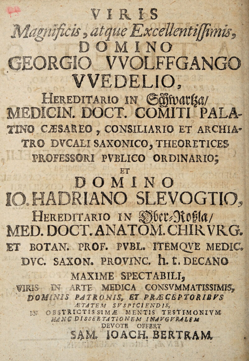 VIRIS unas. '•J $k DOMINO VVEDELIO, Hereditario in ©alftidt&i/ DOCT. COMITI PALA TINO CASSAREO , CONSILIARIO ET ARCHIA' TRO DVCALI SAXONICO, THEORETICES PROFESSORI PVELICO ORDINARIO; ET I A DOMINO RIANO SLEVOGTIO, Hereditario in §peiv9tofi!<t/ MED. DOCT. ANATOM. CHIR VRG. ET BOTAN. PROF. PVBL. ITEMQVE MEDI& DVC. SAXON. PROVINC. h. t. DECANO MAXIME SPECTABILI, TOIS IN ARTE XJEDICA CONSVMMATISSfMI^, S>0MSNIS PJTRONIS, ET PR-M CEPTORIBFS MTATEM SVSPICI END lS, m OBSTRICTIS SS M /E mentis testimonivi® U£X€ DISSERTATIONEM INAVGFRALSM ' , , DEVOTE OFFERT S4M, fOACfi BEKTKAKi