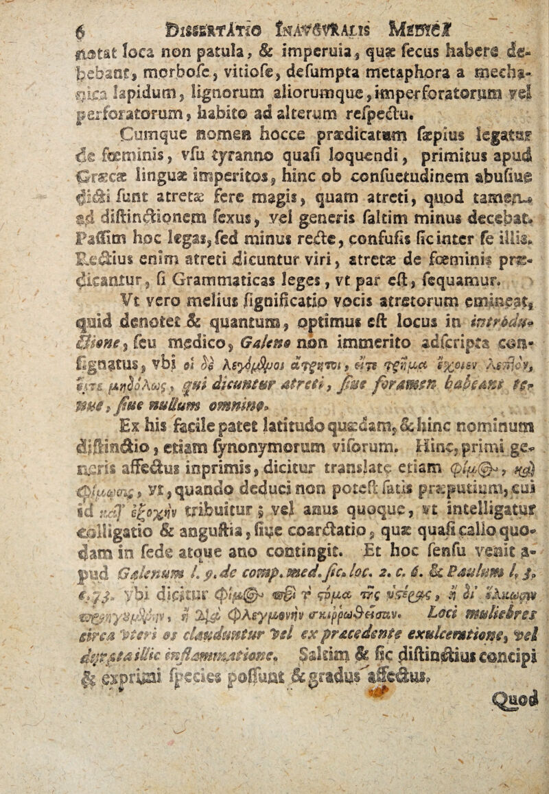 / BlSIgRTlTI© ISfA^SVRAlIS at loca non patula, & imperuia, qu^ fecus habers de¬ bebant, morbofe, vitiofe, defumpta metaphora a ipecha-- csica lapidum j lignorum aliorumque, imperforatorum ?@t jp qx i o f ^ 10 r o nn $ liabit© ad alterum refpectu. Cumque nomen hocce praedicatam facpius legata? de focminis, vfu tyranno quali loquendi, primitus apud fSrscat lingua imperitos, hinc ob confuctudinem abufiug idtifunt atretse fere magis > quam atreti, quod tamstu fexus, vel generis faltim minus decebat» fed minus refe, confufls (ic inter fe iliis* Re&ius enim atreti dicuntur viri, atretse de feminis pro¬ dicamur , fi Grammaticas leges, vt par cff, fequamur. Vt vero melius (igniflcatio vocis atretorum emineat* quid .denotet cb quantum * optimus eft locus in intrbdu* Bione ^ Heu medico, Galeno non immerito adicripra coi?* lignatus, vbs si $ Ks^ySlpoi 9 enoter A$$eyj «m ptitioAqft qui dicuntur atreti, jdstt foramen habeant $$* ime t fue nullum omnino» Ex his facile patet latitudo quadam* Schine nominum dfiltin&io, etiam lynonymoram visorum. Hinc, primi ge* aeris affedus inprimis, dicitur translate etiam <pi#{^ tyfaqn;» vt * quando deduci non potefi: fatis preputium* cui idr.dj’ efrxnv tribuitur 5 vel aaus quoque, vt mtelligatu? colligatio & aaguftia, fee coartatio * qu® in fed® aeque ano contingit. Et hoc fenfu Galenum l. fi. de comp. med.jtc» lec. 2. c. i. & Paulum 4 /. t.ji,'ybi dicitur epip®4 v§* T wp* wc vssyx» n h’dlk&ugpi , 11 tyd <PMy/mdi* <nuj>fa&Hoav. Loci mulk circa Teteri st clauduntur Itd ex pruedente exulceratione% dsfipta illic mjlammtionct Sakim St, ®c diftin&ius concipi