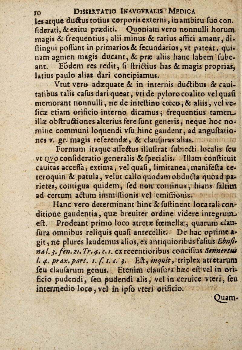les atque duftus totius corporis externi, in ambitu fuo con. fiderati, & exitu prxditi. Quoniam vero nonnulli horum magi* & frequentius, alii minus & rarius affici amant, di- ftingui poliunt in primarios & feeundarios, vt pateat, qui* nam agmen magis ducant, & prae aliis hanc labem fube- ant. Eodem res redit, li ftridius has & magis proprias, latius paulo alias dari concipiamus. Vtut vero adaequate & in internis dudibus & caui* tatibus talis cafus dari queat, vtide pyloro coalito vel quali memorant nonnulli, ne de inteftino caeco,& aliis, vel ve* fkae etiam orificio interno dicamus; frequentius tamen_> illae obftru&iones alterius fere funt generis, neque hoc no¬ mine communi loquendi vfu hinc gaudent, ad anguftatio- nes v. gr. magis referendae, & claufuras alias. Formam itaque affedus illuftrat fubiedi localis feu vt qvo confideratio generalis & fpecialis. Illam conftituit cauitas accefla, extima, vel quali, limitanea,manifefta ce- teroquin & patula, velut callo quodam obduda quoad pa* netes, contigua quidem, fed non continua, hians faltim ad certum adum immiffionis vel emiffionis. Hanc vero determinant hinc&fuftinent loca tali con¬ ditione gaudentia, quae breuiter ordine videre integrum* eft. Prodeant primo loco atreta: foemcllae, quarum clau- fura omnibus reliquis quali antecellit. De hac optime a- git, ne plures laudemus alios,ex antiquioribus fufius Ebnfi• nat.3. fen.2t.Tr.4.c.i. cxrecentioribus concifius Stnnertm l. 4. prax.part. 1. f. /. c. Eft, inquit, triplex atretarum fcu claufarum genus. Etenim claufura haec eft vel in ori¬ ficio pudendi, feu pudendi alis, vel in ceruice vteri, feu intermedio loco, vel in ipfo vteri orificio. Quam- n