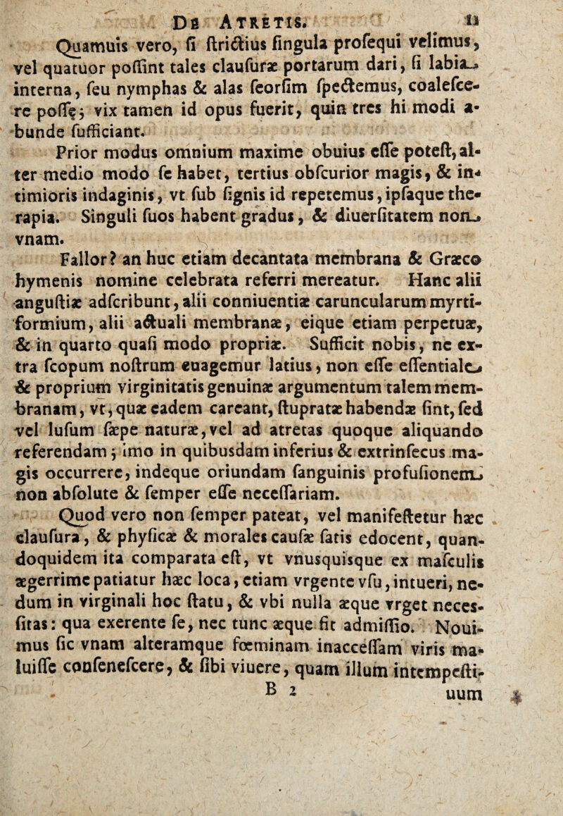 Ds AT RETIS. I- _ I» Quamuis vero, fi ftri&ius fingula profequi velimus, vel quatuor poflint tales claufurae portarum dari, fi labia—» interna, feu nymphas & alas feorfim fpe6temus, coalelce- re poflfej vix tamen id opus fuerit, quin tres hi modi a- bunde fufficiant. . ? Prior modus omnium maxime obuius effe poteft, al¬ ter medio modo fe habet, tertius obfcurior magis, & in-* timioris indaginis, vt fub fignis id repetemus, ipfaquc the¬ rapia. Singuli fuos habent gradus, & diuerfitatem non.» vnam.  V, 'S,. Fallor ? an huc etiam decantata membrana & Graeco hymenis nomine celebrata referri mereatur. Hanc alii anguftiae adferibunt, alii conniuentiae caruncularum myrti- formium, alii aquali membranae, eique etiam perpetuae, & in quarto quafi modo propriae. Sufficit nobis, ne ex¬ tra fcopum noftrum euagemur latius, non eflfe eflentialo & proprium virginitatis genuinae argumentum talem mem¬ branam, vt,qua:eadem careant, ftupratae habendae fint,fed vel lufum faepe naturae, vel ad atretas quoque aliquando referendam j imo in quibusdam inferius & extrinfecus ma¬ gis occurrere, indeque oriundam fanguinis profufionenu non abfolute & femper efle neccflariam. Quod vero non femper pateat, vel manifeftetur hsec claufura, & phyficae & morales caufae fatis edocent, quan¬ doquidem ita comparata eft, vt vnusquisque ex mafculis aegerrime patiatur haec loca, etiam vrgente vfu, intueri, ne¬ dum in virginali hoc ftatu, & vbi nulla aeque vrget neces- fitas: qua exerente fe, nec tunc aeque fit admiffio. Noui- mus fic vnam alteramque foeminam inacceflfam viris ma¬ lui flfc confenefcere, & fibi viuere, quam illum intempefti-