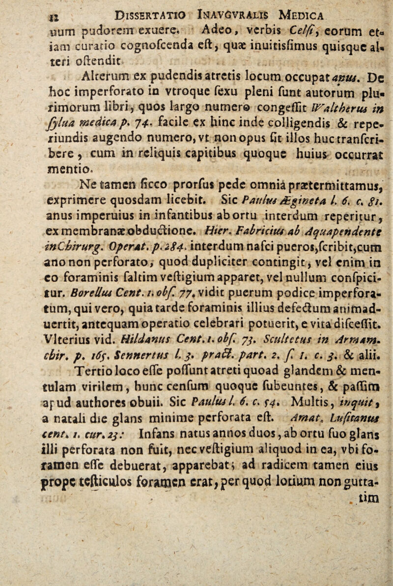 wum pudorem exuere. Adeo, verbis Cel/t, eorum et¬ iam curatio cognofcenda eft, quae inuitisfimus quisque al¬ teri oftendit Alterum ex pudendis atretis locum occupatior. De hoc imperforato in vtroque fexu pleni funt autorum plu« rimorum libri , quos largo numero congeflit Waltherus in fyltta medicap. 74. facile ex hinc inde colligendis & repe- riundis augendo numero, vt non opus fit illos huctranfcri- bere, cum in reliquis capitibus quoque huius occurrat mentio. Ne tamen (icco prorfus pede omnia praetermittamus, exprimere quosdam licebit. Sic Paulus JEginet a i. 6. c. gt. anus imperuius in infantibus abortu interdum reperitur, ex membranae obductione. Hier. Fabricius ab Aquapendentt inChirurg. Operat, p. <84. interdum nafei pueros,feribit,cum ano non perforato, quod dupliciter contingit, vel enim in eo foraminis faltim veftigium apparet, vel nullum confpici- tur. Borellus Cent. 1. obf. 77, vidit puerum podice imperfora¬ tum, quivero, quia tarde foraminis illius defectum animad- uertit, antequam operatio celebrari potuerit, e vita difceffit. Vlterius vid. Hildanus Cent. 1. obf. 73. Scultetus in Arraam. cbir. p. 16S' Sennertus l. 3. pra£t. part. 2. f. 1. c. 3. & alii. Tertio loco efle pofluntatreti quoad glandem & men¬ tulam virilem, hunc cenfum quoque fubeuntes, & paflltn apud authores obuii. Sic Paulus l6. c. $4, Multis, inquit % a natali die glans minime perforata eft. Amat. Lufttanttt cent. /. cur. 23: Infans natus annos duos, ab ortu fuo glans illi perforata non fuit, nec veftigium aliquod in ea, vbi fo¬ ramen efle debuerat, apparebat i ad radicem tamen eius prope tefticuios foramen erat, per quod lotium non gutta- t