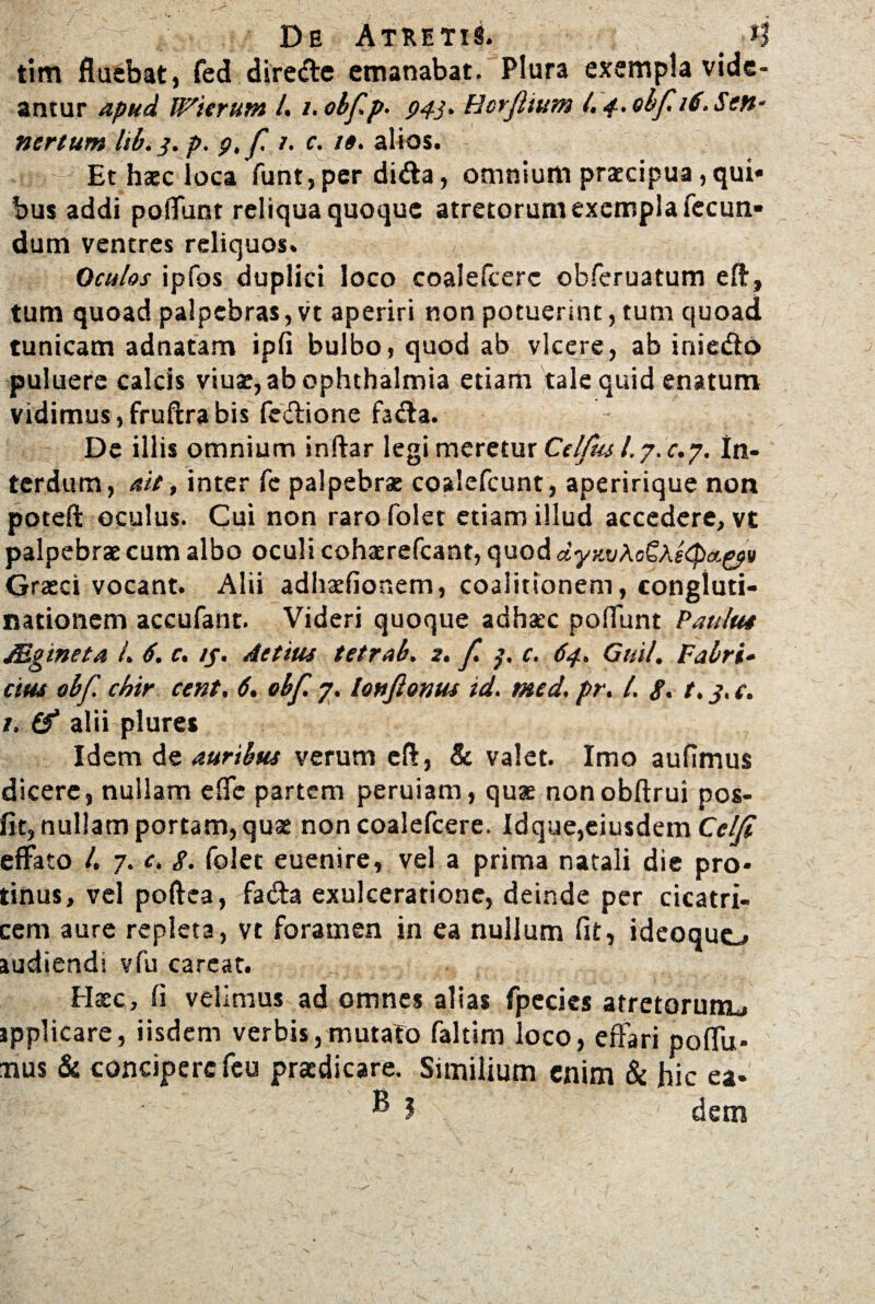 tim fluebat, fed diredle emanabat. Plura exempla vide¬ antur apud JVierutn /. /. obfp. 943. Hcrfiium 4 4. ebf 16. Seu- nertum lib. 3. p. 9, f /. c. t$. alios. Et haec loca funt,per di&a, omnium praecipua,qui» bus addi poliunt reliqua quoque atretorum exempla fecun¬ dum ventres reliquos. Oculos ipfos duplici loco coalefcerc obferuatum efl, tum quoad palpebras, vt aperiri non potuerint, tum quoad tunicam adnatam ipfi bulbo, quod ab vicere, ab iniedo puluere calcis viuae, ab Ophthalmia etiam tale quid enatum vidimus, fruftra bis fedione fa<fla. De illis omnium inftar legi meretur Celfus l. 7. c.j. In¬ terdum, ait, inter Te palpebrat coalefcunt, aperirique non poteft oculus. Cui non raro folet etiam illud accedere, vt palpebrat cum albo oculi cohaerefcant, quod dyKvAoSAs(pa.^v Graeci vocant. Alii adhaefionem, coalitionem, congluti¬ nationem accufant. Videri quoque adhaec poliunt Paulus JEgineta 4 6. c. //. Attius tetrah. 2. f. 3. c. 64. Guil. Fabri¬ cius obf. cbir cent, 6. obf. 7. lottjlonus id. med. pr. 4 g. t. j. c. 1. & alii plures Idem de auribus verum eft, & valet. Imo aufimus dicere, nullam efie partem peruiam, quae nonobftrui pos- fit, nullam portam, qua: non coalefcere. Idque,eiusdem Celfi effato 4 7. c„ g. folet euenire, vel a prima natali die pro¬ tinus, vel poftea, fa&a exulceratione, deinde per cicatri¬ cem aure repleta, vt foramen in ea nullum fit, ideoquo audiendi vfu careat. Haec, fi velimus ad omnes alias fpecies atretorum^ jpplicare, iisdem verbis,mutato faltim loco, effari poflu- mus & concipere feu praedicare. Similium enim & hic ea- ® 3 dem