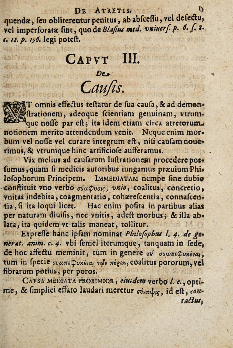 De Atretis* *> quendae, feu oblitercnturpenitus, ababfcelfu,vel defc&u, vel imperforatae fint, quo de Blaftus mtd. vniuerf. p. 6. f, *• 1.tz. p. 196. legi poteft. Capvt III. Do n »T omnis effe&us teftatur de fua caufa, & ad demon- fixationem, adeoque fcientiam genuinam, vtrum- que nolfe par eft $ ita idem etiam circa atretorunu notionem merito attendendum venit. Neque enim mor¬ bum vel nolfe vel curare integrum eft, nili caufam noue- rimus, & vtrumquebinc artificiofe aulferamus. Vix melius ad eaufarum luftrationem procedere pos« fumus,quam 11 medicis autoribus iungamus praeuiumPhi- lofophorum Principem. Immediatam nempe fine dubio conftituit vno verbo m^cpvaig, vnio} coalitus, concretio» vnitas indebita, coagmentatio, cobaerefccntia, connafccn- tia,fi ita loqui licet. Hac enim polita in partibus alias per naturam diuifis, nec vnitis, adeft morbus, & illa ab¬ lata, ita quidem vt talis maneat, tollitur^ Exprefle hanc ipfam nominat Pbtlofopbtu l, 4. de ge¬ ner At. anim. c. 4. vbi femel iterumque, tanquamin fede, de hoc affe&u meminit, tum in genere <mp7n<pvxsvai, tum in fpecie ovfiTncpvxevoj nJv coalitus pororum, vel fibrarum potius, per poros. Cavsa mediata proximior , eiusdem verbo l. e., opti¬ me , & fimplici effato laudari meretur , id eft, een- taftu*, \