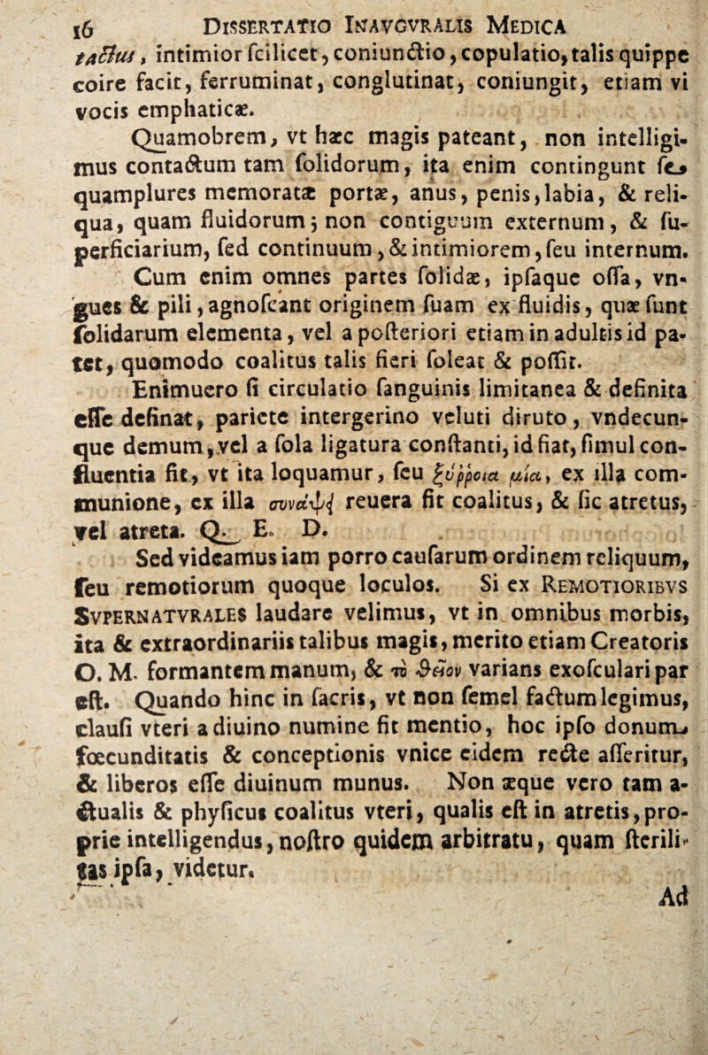 taBtu, intimior fcilicet, coniun&io, copulatio, talis quippe coire facit, ferruminat, conglutinat, coniungit, etiam vi vocis emphaticae. Quamobrem, vt hacc magis pateant, non intelligi- tuus conta&um tam folidorum, ita enim contingunt fo quamplures memorat® porta?, anus, penis,labia, & reli¬ qua, quam fluidorum} non contiguum externum, & fu- perficiarium, fed continuum,&intimiorem,feu internum. Cum enim omnes partes folidae, ipfaque ofla, vn- gues & pili, agnofeant originem fuam ex fluidis, quae funt folidarum elementa, vel apofteriori etiam in adultis id pa¬ tet, quomodo coalitus talis fieri foleat & poflur. Enimuero fi circulatio fanguinis limitanea & definita eHedefinat, pariete intergerino veluti diruto, vndecun- que demum,.vel a fola ligatura conflanti, id fiat, fimul con¬ fluentia fit, vt ita loquamur, feu Appota uta, ex illa com¬ munione, cx illa cvvd^i reuera fit coalitus, & fic atretus, vel atreta. Q E. D. Sed videamus iam porro caufarum ordinem reliquum, feu remotiorum quoque loculos. Si ex Remotioribvs Svpernatvrales laudare velimus, vt in omnibus morbis, ita & extraordinariis talibus magis, merito etiam Creatoris O. M. formantem manum, & ii $«sv varians exofcularipar eft. Quando hinc in facris, vt non femel fadum legimus, claufi vteri adiiiino numine fit mentio, hoc ipfo donunu foecunditatis & conceptionis vnice eidem reite afieritur, & liberos efle diuinum munus. Non seque vero tam a- €tualis & phyficus coalitus vteri, qualis eft in atretis, pro¬ prie intelligendus, noftro quidem arbitratu, quam Herili- gis ipfa, videtur, '' Ad