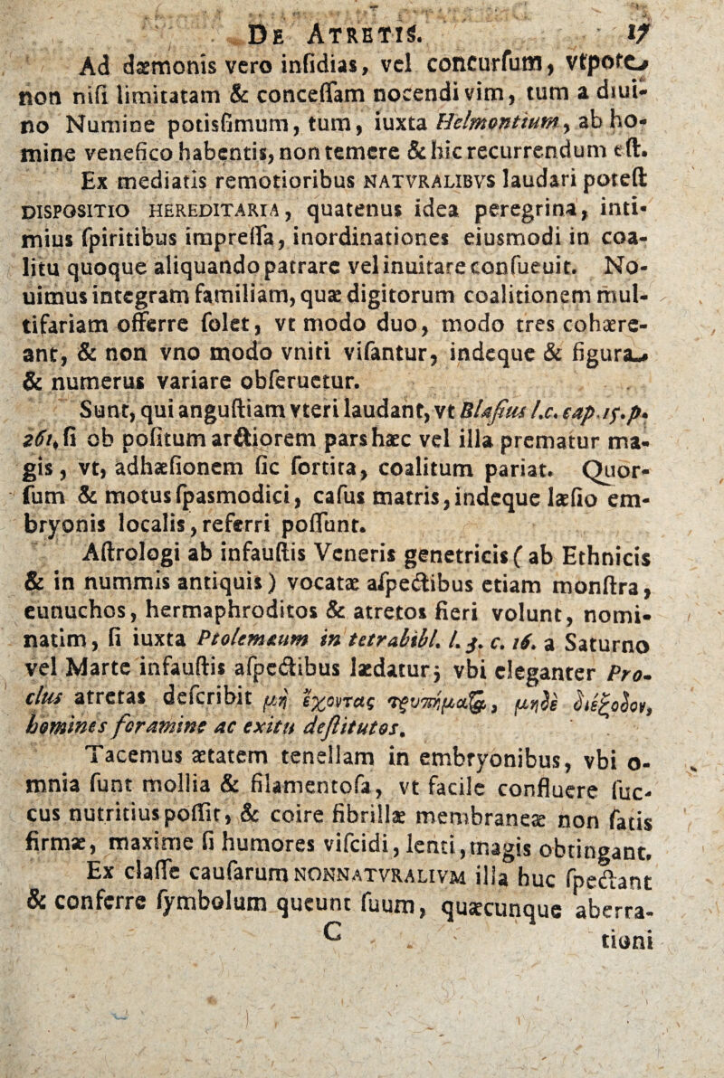 : De Atretis. ' if Ad daemonis vero infidias, vel concurfum , vfpofo non nifi limitatam & concefifam nocendi vim, tum a diui- no Numine potisfimum, tum, iuxta Hsimantium, ab ho¬ mine venefico habentis, non temere & hic recurrendum eft. Ex mediatis remotioribus natvralibvs laudari poteft dispositio hereditaria, quatenus idea peregrina, inti¬ mius fpiritibus imprefia, inordinationes ejusmodi in coa¬ litu quoque aliquando patrare vel inuitare confueuit. No- uimus integram familiam, quae digitorum coalitionem mul¬ tifariam offerre folet, vt modo duo, modo tres cohaere¬ ant, & non vno modo vniti vi fantur, indeque & figura.. & numerus variare obferuetur. Sunt, qui anguftiam vteri laudant, vt Blafus l.c. eapi^p» 2<fr,fi ob pofitum ardiorem pars haec vel illa prematur ma¬ gis, vt, adhaefionem fic fortita, coalitum pariat. Qiior- fum & motusfpasmodici, cafus matris,indeque laefio em¬ bryonis localis, referri poffunt. Aftrologi ab infauftis Veneris genetricis ( ab Ethnicis & in nummis antiquis) vocatae afpe&ibus etiam monftra, eunuchos, hermaphroditos & atretos fieri volunt, nomi- natim, fi iuxta Ptolemaum in tetrabibl. /. c. 16, a Saturno vel Marte infauftis afpc&ibus laedatur j vbi eleganter Pro. cius atretas deferibit pi hifybov, homines foramine ac exitu deftitutos. Tacemus aetatem tenellam in embryonibus, vbi o- mnia funt mollia & filamentofa, vt facile confluere fuc- cus nutritiuspoffit, & coire fibrillae membraneae non fatis firmae, maxime fi humores vifeidi, lenti,magis obtingant. Ex claffe caufarum nonnatvralivm illa huc fpe&ant & conferre fymbolum queunt fuum, quacunque aberra- ^ - . tioni i