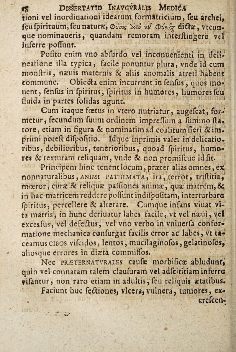 tioni vel inordinationi idearum formttricium, feu arehei, feu fpirituum, feu naturae, $>v<hs W (pvscSr did^rac, vtcun- que nominaucris, quandam remoram interftingcre vd inferre pedunt. ‘J Pofito enim vno abfurdo vel inconuementi in deli¬ neatione illa typica, facile ponuntur plura, vnde id cum monftris, nscuis maternis & aliis anomalis atreti habent commune. Obie&a enim incurrunt in fenfus, quos mo* uent, fenfus in fpiritus, fpiritus in humores, humores feti fluida in partes folidas agunt. :',f| Cum itaque foetus in vtero nutriatur, augefeat, for¬ metur, fecundum fuum ordinem impreflum a furrimo fta- tore, etiam in figura & nominarim ad coalitum fieri &im. primi potefl difpofitio. Idque inprimis valet in delicatio¬ ribus, debilioribus, tenerioribus, quoad fpiritus, humo¬ res & texturam reliquam, vnde & non promifeue id fit. Principem hinc tenent locum, prxter alias omnes, ex nonnaturalibus, animi patkemata, ira, terror, triflitia, moeror, cura: & reliquae paffiones animx, qua: matrem,& in hac matricem reddere pofifuntindifpoQtam, interturbare fpiritus, percellere & alterare. Cumque infans viuat vi¬ ta matris, in hunc deriuatur labes facile, vt vel nteui, vel excesfus, vel defe&us, vel vno verbo in vniuerfa confor¬ matione mechanica confurgat facilis error ac labes, vt ta¬ ceamus cibos vifeidos, lentos, mucilaginofos,gelatinofoSy aliosque errores in diaeta commiiTos. ' . Nec PR^TERNAfVRALEs caufae morbifica: abludunt, quin vel connatam talem claufuram vel adfeititiam inferre vifantur, non raro etiam in adultis, feu reliquis aetatibus. Faciunt huc fe&iones, vlcera, vulnera, tumores, ex- . ' . erefeen- /