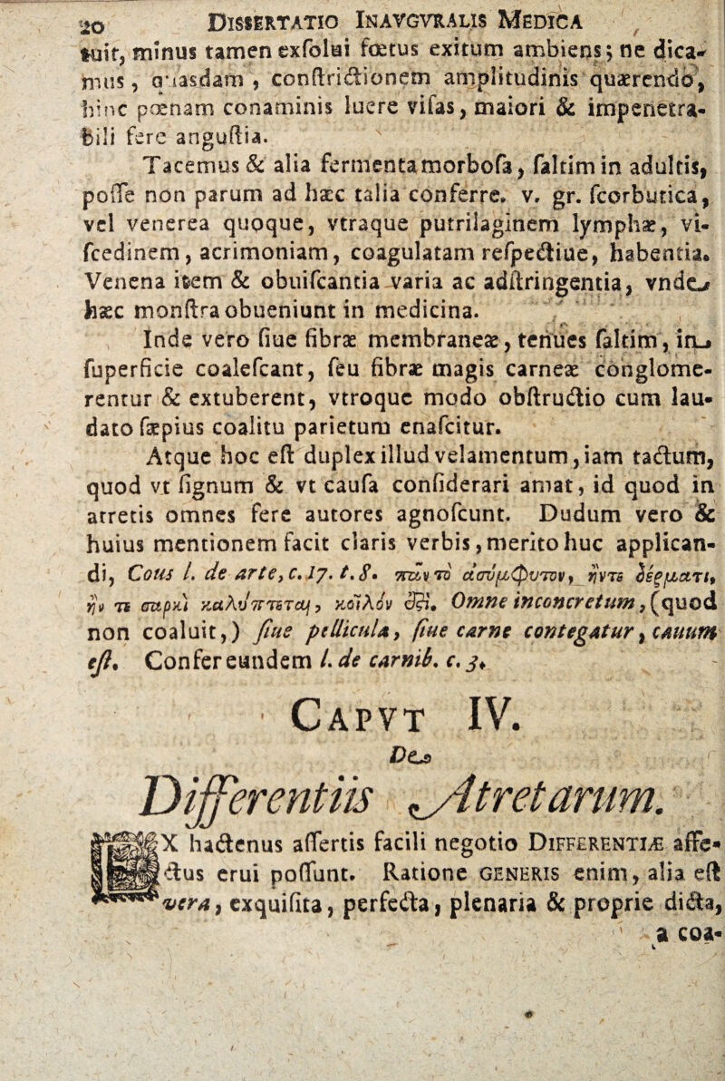 »uir, minus tamen exfolai foetus exitum ambiens; ne dica- nius, q iasdam , conftridionem amplitudinis quaerendo, hinc poenam conaminis luere vifas, maiori & impenetra¬ bili fere anguftia. v' Tacemus & alia fermentamorbofa, faltimin adultis, poffe non parum ad haec talia conferre, v. gr. fcorbutica, vel venerea quoque, vtraque putrilaginem lymphae, vi- fcedinem, acrimoniam, coagulatam refpediue, habentia. Venena item & obuifcantia varia ac adftringentia, vndo haec monftraobueniunt in medicina. Inde vero fiue fibrae membraneae, tenues faltim , in_. fuperficie coalefcant, feu fibrae magis carneae conglome¬ rentur & extuberent, vtroquc modo obftrudio cum lau¬ dato fiepius coalitu parietum enafcitur. Atque hoc eft duplex illud velamentum, iam tadum, quod vjt fignum & vt caufa confiderari amat, id quod in atretis omnes fere autores agnofcunt. Dudum vero & huius mentionem facit claris verbis, merito huc applican¬ di, Cous /. de arteyC. lj. t.g. 7ruv to dcrjixQvTvv, rjvrs ospixmt, tjt ri aup>t) y.aXvTTTiTM, noiKiv <3$. Omne tnconcretum, fquod non coaluit,) fiue pellicula, fiue carne contegatur, canum ejl. Confer eundem /. de carnib. c.j. Capvt IV. X hadenus affertis facili negotio Differentias affe- dus erui poliunt. Ratione generis enim, alia eft vera, exquifita, perfeda, plenaria & proprie dida, a coa* i. s '\