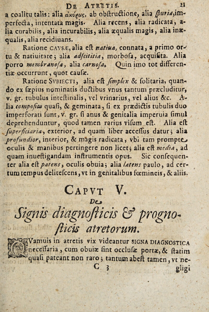 De Atrati £ n a coalitu talis: alia dxv^aig, ab obftrudione^ alia fputh,im- perfeda, intentata magis* Alia recens, alia radicata, a- lia curabilis, alia incurabilis, alia aequalis magis, alia inae¬ qualis , alia recidiuans. Ratione cavsm,alia eft natiua, connata, a primo or-* tu & natiuitatej alia adjeititia, morbofa, acquifita. Alia porro membanofa, alia camo/a¥ Quin imo tot differen¬ tia: occurrunt, quot caulae. Ratione Svbiecti, alia eft fimpkx & folitaria» quan¬ do ex fxpius nominatis dudibus vnus tantum praeluditur, v. gr. tubulus inteftinalis, vel vrinarius, vel alius &c. A- lia ccmpofim quali, & geminata, fi ex praedidis tubulis duo imperforati funt, v. gr. fi anus & genitalia imperuia fimul deprehenduntur, quod tamen rarius vifum eft. Alia eft fuperficiarias exterior, ad quam liber acceffus daturj alia profundior, interior, & mSgis radicata, vbi tam prompto oculis & manibus pertingere non licet j alia eft media, ad quam inueftigandam inftrumentis opus. Sic confcquen- ter alia eft patens, oculis obuiaj alia Utens paulo, ad cer¬ tum tempus delitefcens, vt in genitalibus foemineis, & aliis. Capvt V. ' : c ■ D&j> Signis diagnojiicis & progno- /licis atretorum. ' I^Vamuis in atretis vix videantur signa diagnostica neceffaria , cum obuiae fint occlufae port«e,& ftatim quali pateant non raro5 tantumabeft tamen, vt ne- M ' gligi
