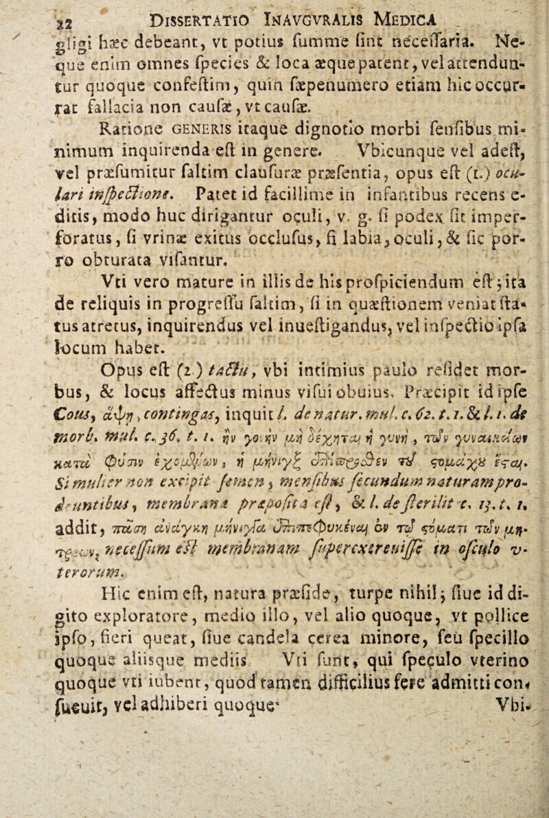/ gligi haec debeant, vt potius fu trime (int necetTaria. Ne¬ que enim omnes fpecies & loca seque patent, vel attendun¬ tur quoque confeftirn, quin faepenumero etiam hic occur¬ rat fallacia non caulae, vtcaufae. Ratione generis itaque dignotlo rnorbi fenfibus mi¬ nimum inquirenda efi in genere. Vbicunque vel addi, vel praefumitur faltim claufurae prasfentia, opus eft (t.) ocu¬ lari infpe&ione. Patet id facillime in infantibus recens e- ditis, modo huc dirigantur oculi, v. g. fi podex, fit. imper¬ foratus, fi vrinse exitus bcclufus, fi labia,oculi,& fic por¬ ro obturata vifantur. Vti vero mature in illis de his profpiciendum eft j ita de reliquis in progrefiu faltim, fi in ciuatftionem veniatsta^ tusatretus, inquirendus vel inueftigandus, vel infpectioipfa locum habet. Opps efi: (i)ta&u, vbi intimius paulo relidet mor¬ bus, & locus affedus minus vi fui obuius. Praecipit idipfe Cous, etipp> contingat, inquit /. dcnatur, mul, c. da, t, i. Si l./• de tnorl', mul. C.jd, t. i, jjy yo tqv 'fif deyfjTcq y yvirti, rdv yvvcuxdcoi Hitrci Qvm i%3(J§,crj)v, yi (jcrpty? cJtHw^c^iv td cviioiyx Simulter non excipit femen $ menfebus fecundum nat uram pro¬ deuntibus, membrana prapofsia efe, & /. dsfeerilit e, i,\ t, t, addit, 7iumi dvdyxri pfviyfci J?n-7n-(PvyJ\iaj ov rd rdv utf- w-cjvt neceffum efi membranam feipercxsremjfe m ofctflo v- ter orum. Hic enim efi, natura pradide, turpe nihil j (lue id di¬ gito exploratore, medio illo, vel alio quoque, vt pollice jpfo, fieri queat, fiue candela cerea minore, feu fpecillo quoque aliisque mediis Vti fune, qui fpeculo vterino quoque vti iubmr, quod tamen difficilius fere admitti con< fueuitj vel adhiberi quoque* < i. Vbi-