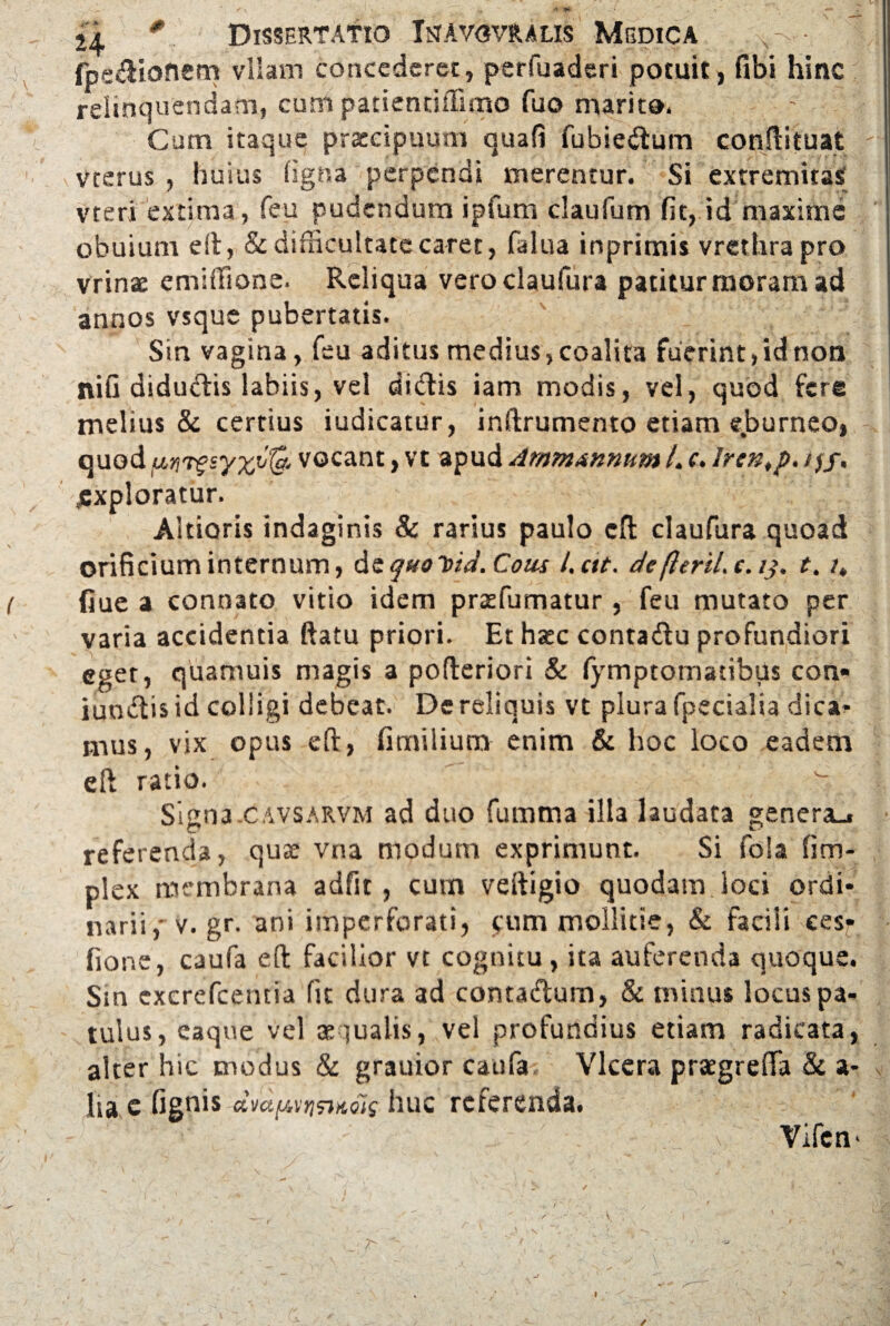 |v fpedionem vllam concederet, perfuaderi potuit, fibi hinc relinquendam, cum patientiffimo fuo marito. Cum itaque praecipuum quafi fubiedum conftituat ' \ vterus , huius ligna perpendi merentur. Si extremitas vteri extima , feu pudendum ipfum claufum fit, id maxime obuium eft, & difficultate caret, falua inprimis vrethrapro vrinae emiffione. Reliqua vero claufura patitur moram ad annos vsque pubertatis. Sin vagina, feu aditus medius, coalita fuerint, id non nifi didudis labiis, vel didis iam modis, vel, quod fere melius & certius iudicatur, inftrumento etiam e.burneo, quod vocant, vt apud Ammannum L c. hen^p. /jf. jsxploratur. Aitioris indaginis & rarius paulo eft claufura quoad orificium internum, de quo Ytd. Cous l.ctt. de (leriL c. /,\ t. /* ( fiue a connato vitio idem prasfumatur , feu mutato per varia accidentia ftatu priori. Et hate contadu profundiori eget, quamuis magis a pofteriori & lymptomatibus coti- iundis id colligi debeat. De reliquis vt plura fpecialia dica¬ mus, vix opus eft, fimilium enim & hoc loco eadem eft ratio. Signa.cavsarvm ad duo fumma illa laudata genera.» referenda, qua; vna modum exprimunt. Si foia litri¬ plex membrana adfit, cum veftigio quodam loci ordi¬ narii , v. gr. ani imperforati, cum mollitie, & facili ces^ fione, caufa eft facilior vt cognitu, ita auferenda quoque. Sin cxcrefcentia fit dura ad contadum, & minus locus pa¬ tulus, eaque vel aequalis, vel profundius etiam radicata, alter hic modus & grauior caufa. Vlcera praegrefta & a- lia c fignis dvaijAri&AQis huc referenda. ■ v vifcn* ✓
