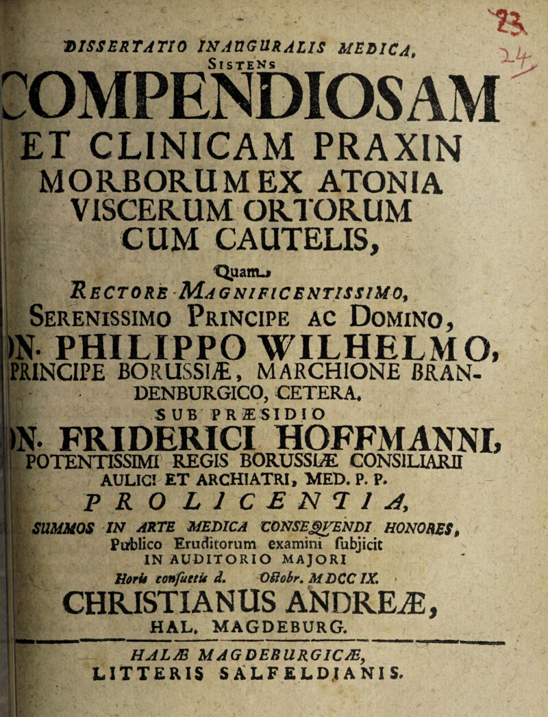 DISSERTATIO INABGURALIS MEDICA COMPENDIOSAM ET CUNICAM PRAXIN i MORBORUM EX ATONIA VISCERUM ORTORUM ■ CUM CAUTELIS, jH:' Qiiam-t ! Rectore Magnificentissimo, Serenissimo Principe ac Domino, >N PHILIPPO WILHELMO, PRINCIPE BORUSSI/E, MARCHIONE BRAN- j|- DENBURGICO, CETERA, ! SUB P R TE SIDI O FRIDERICI HOFFMANNI, 'i POTENTISSIMI REGIS BORUSSLE CONSILIARII f AULICI ET ARCHIATRI, MED. P. P. ' | PRO LICENTI 4, I SUMMOS IN ARTE MEDICA 'CONSEgVENDI HONORES, Publico Eruditorum examini lubjicit IN AUDITORIO MAJORI j.fcv Horit eonfuetu d. OSiobr. MDCCIX. ■ 11 CHRISTIANUS ANDREiE, 'ij^_HAL, MAGDEBURG._ \\ HALJB MAGDEBURGIC/E, J LITTERIS S ALF ELD1A NI S.