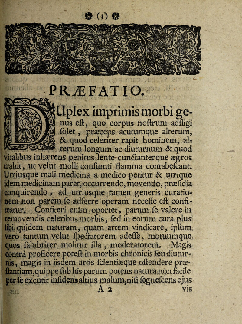 PR^FATIO. llplex imprimis morbi ge¬ nus eft, quo corpus noftrum adfligi folet, praceps acutumque alterum, &, quod celeriter rapit hominem, al¬ terum longum ac diuturnum & quod vitalibus inhaerens penitus lente cundlanterque agros trahit, ut velut molli conlumti flamma contabefcant. Utrjusque mali medicina a medico petitur & utrique idem medicinam parat, occurrendo, movendo, prafidia conquirendo, ad, utriusque tamen generis curatio¬ nem non parem fe adferre operam necefle eft confi¬ teatur. Confiteri enim oportet, parum fe valere in removendis celeribus morbis, fed in eorum cura plus fibi quidem naturam, quam artem vindicare, ipfom vero tantum velut fpe&atorem adeffe, motuumque quos lalubriter molitur illa , moderatorem. Magis contra proficere poteft in morbis chronicis feu diutur¬ nis, magis in iisaem artis fcientiaque oftendere pra- ftantiam,quippe lub his parum potens natura non facile per fe excutit infidens altius malum,nifi fegucfcens ejus A a via