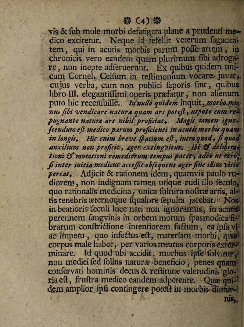 0 C4 ) 0 ' vis & fub mole morbi defatigata plane a prudenti me* dico excitetur. Neque id fefellit veterum fagacita- tem, qui in acutis morbis parum pofle artem, in chronicis vero eandem quam plurimum fibi adroga- re, non inepte adferuerunt. Ex quibus quidem uni¬ cum Cornei, Celfum in teftimonium vocare juvat,, cujus verba, pum non publici faporis fint, quibus libro III. elegantiffimi operis praefatur, non alienum, puto hic recertluiffe.. Iu nullo quidem inquityjnorbemir,- viui (Ibi vendicare natur a quam ars potejl, utpote cum rea pugnante natura ars nihil proficiat* Magis tamen igno- fcendum ejl medico parum proficienti in acutis morbis quam in longisHic enim breve (pactum eft, intra quod, fi quod auxilium non proficit,-, ager, extinghitur; t Ibi (fi delibera<* tioni (fi mutationi remediorum tempus patet , adeo ut raro( fi inter initia medicus acceffit obfequens ager fine illius luitio pereat, Adjicit & rationem idem, quamvis paulo ru¬ diorem, non indignam tamen utique rudi illo feculo, quo rationalis medicina,- unica fultura noftrte artis, al¬ tis tenebris ceternoque Iqualpre fepulta jacebat. ; Nos in beatioris fecoli luce nati non ignoramus, in acutis perennem fangvinis in orbem motum fpasmodica fi¬ brarum conftridione intentiorem fa&um, ea ipfa vi: ac impetu , quo infedfus eft, materiam morbi, quae corpus male habet, per varios meatus corporis exter^ minare. Id quod ubi accidit, morbus ipfe folviturp non medici fed folius naturae beneficio, penes quam confervati hominis decus & reftitutae valetudinis glo¬ ria eft, fruftra medico eandem adpetente. Quae qup dem amplior ipfi contingere pdtdft in morbis diutur-i