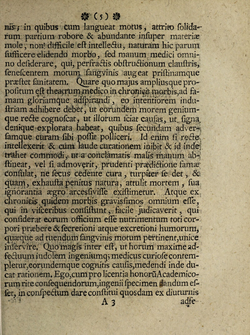 > $r c 5) ® nis,- in quibus cum langueat motus, attrito folida- rum partium robore & abundante infuper materia mole, non'difficile eft intelleftu, naturam hic parum fufficere elidendo morbo, fed manum medici omni¬ no defiderare, qui, perfractis obftrufihonum clauftris, fenefcentem motura fangvinis augeat priftinamque praeftet fanitatem. Quare quo majus ampliusque pro- pofitum eft theatrum.medico in chronicis morbis,aa fa¬ mam gloriamque adfpirandi , eo intentiorem indu- ftriam adhibere debet, ut eorundem morem genium¬ que re<fte cognofcat, ut illorum fciat caufas, ut. figna, denique explorata habeat, quibus fecundam adver- famque curam fibi poffit polliceri. Id enim fi recte intellexerit & cUm laude curationem inibit & id indej trahet commodi,-ut a conclamatis malis manum ab-J ftineat, vel fi admoverit, prudenti praedi&ione famae confidat, nefecus cedente cura, turpiter fe det, & quam, exhaufta penitus natura, attulit mortem , fua ignorantia aegro arcesfivifle exiftimetur. Atque ex chronicis quidem morbis gravisfimos omnium efle, qui in vifceribus confiftunt, facile judicaverit, qui conliderat eorum officium efle nutrimentum toti cor¬ pori praebere &fecretioni atque excretioni humorum, quaeque ad tuendum fangvinis motum pertinent,unice iniervire. Qup magis mter eft , ut horum maxime ad- fecluum indolem ingeniumq5medicus curiofe contem- plemr,eorundemque cognitis caufis,medendi inde du¬ cat rationem. Ego,cum pro licentia honoruAcademico- rum rite confequendorum,ingenii fpecimen dandum ef¬ fer, in confpectum dareconftitui quosdam ex diuturnis