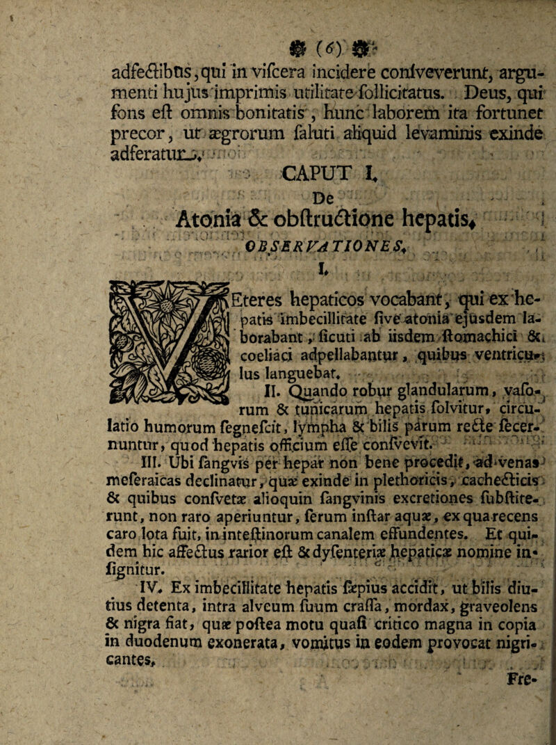 adfeflibns,qui invifcera incidere conlveverunt, argu¬ menti hujus imprimis utilitate follicitatus. Deus, qui fons eft omnis bonitatis', hunc laborem ita fortunet precor, ut «egrorum faluti aliquid levaminis exinde adferatuni,' • •: s ' : CAPUT I. , - De . i Atonia & obftru&ione hepatis* OBSERVATIONES, , O ■ ■ > . i : i « Lteres hepaticos vocabant, tjni ex he¬ patis imbecillitate five Itonia ejQsdem la¬ borabant r ficati ab iisdem ftoxnachici coeliaci adpellabajitur, quibus ventficttrt lus languebat* ; %• II. Quando robur glandularum, vafa-, & tunicarum hepatis folvitur, circu¬ latio humorum fegnefcft, lympha & bilis parum re£ie fecer- nuntur, quod ‘hepatis officium efle confvevit. III. Ubi fangvis per hepar non bene procedit, <ad* vena» meferaicas declinatur, quse exinde in plethoricis,. cache£ticis & quibus confvetae alioquin fangvinis excretiones fubftite- runt, non raro aperiuntur, ferum inftar aquae, ex qua recens caro lota fuit, ininteftinorum canalem effundentes. Et qui- dem hic aSe£tus rarior eft &dyfemeriae hepaticae nomine in* fignitur. IV* Ex imbecillitate hepatis faepius accidit, ut bilis diu¬ tius detenta, intra alveum fuum crafla, mordax, graveolens 6c nigra fiat, quae poftea motu quafi critico magna in copia in duodenum exonerata, vomitus in eodem provocat nigri¬ cantes, : • !’ ' ’ Fre-