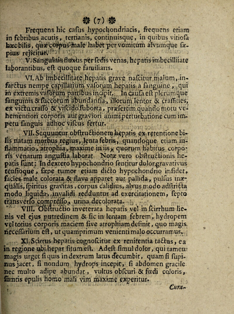 Frequens hic cafus hypochondriacis, frequens etiam in febribus acutis, tertianis, continuisque, in quibus vitiofa haecbilte, quaext^pus^mafe habet per vomitum alvmnque fe- pius! rejfoiniK1-—; V. Sanguinis fiuxhs per fedis venas, hepatis irribecilliiate laborantibus, eft quoque familiaris. VI. Ab imbecillitate hepatis grave nafeitur malum,un* farftus nempe capillarium vaforum hepatis a fanguine , qui «v .extremis vafbmm partibus incipit. In baufa eft plerumque fangiirnis & fuccoliim abundantia-, illorum lentor & crafllties, cX vi£tacraflo 6t vifcidbfuborta, praefertim quando motu ve- hernentiori corporis aut graviori animi perturbatione cum im¬ petu (anguis adhocvifcus fertur. . VII. Sequuntur obfljruftionera hepatis ex- retentione bi¬ lis natam, mo^us.regius, J^nta febris,-quandoque etiam in¬ flammatio .^.atrophi^r^axime ians^; quorum habitus corpo¬ ris venarum anguftia laborat Notae vero obftru£lionis he¬ patis fiint: In dextero hypochondrio fentiturdolor^ravativus tenfioque, fepe tumor etiam di£lo hypochondrio in fi det, facies-male colorata ^ flava apparet aut pallida , pulius inae¬ qualis, fpiritus gravitas, corpus calidius, alvus modo adftri&a modo liquida,, .invalidi redduntur ad exercitationem, fepto trans verfoxom »x. Vili urina decolorata. ;j -0r inveterata hepatis vel in fcirrhum lie¬ nis vel ejus putredinem & fic in lentam febrem, hydropem vel totius corporis maciem five atrophiam definit, quo magis riecefiarium eft, ut quamprimum venienti malo occurramus. XLScirrus hepatis cognofcitur ex renitentia ta£his, ea in regione ubi hepar fitum eft. Adeft fimul dolor, qui tamen magis urget fi quis in dextrum latus decumbit, quam fi fupi- nusjacet, fi nondum hydrops incepit, fi abdomen gracile nec multo adipe abundat, vultus obfcuri & foedi coloris, lurntis epulis homo mali vim maxime experitur* ; €ura~