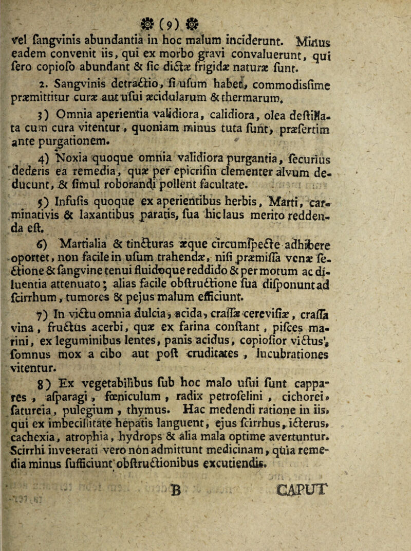 vel fangvinis abundantia in hoc malum inciderunt. Minus eadem convenit iis, qui ex morbo gravi convaluerunt, qui fero copiofo abundant & fic di£te frigida? naturae funt. 2. Sangvinis detra£tio, fi ufum habet, commodisfime praemittitur curae aut ufui aecidularum & thermarum* 5) Omnia aperientia validiora, calidiora, olea defiiHa- ta cum cura vitentur , quoniam minus tuta funt> praeferam ante purgationem. * 4) 'Noxia quoque omnia validiora purgantia, fecurius dederis ea remedia, quae per epicrifin clementer alvum de¬ ducunt, & fimul roborandi pollent facultate. 5) Infufis quoque exaperientibus herbis, Marti, car- minativis 6c laxantibus paratis, fua hic laus merito redden¬ da eft. 6) Martialia & tin&uras aeque circumfpe£te adhifcere oportet, non facile in ufum trahendae, nifi praemifla venae (e- ftione & {angvine tenui fluidoque reddido & per motum ac di¬ luentia attenuato; alias facile obftruftione lua dilponuntad fcirrhum, tumores 5c pejus malum efficiunt. y) In vi£tuomnia dulcia* acida, craiTae cerevifiae, cralla vina, frufttis acerbi, quae ex farina confiant, pifces ma¬ rini, ex leguminibus lentes, panis acidus, copiofior viffcus* fomnus mox a cibo aut poft cruditates , lucubrationes vitentur. 8 ) Ex vegetabilibus (ub Eoe malo ufui funt cappa¬ res , alparagi, feniculum , radix petrofelini , cichorei» fatureia, pulegium , thymus. Hac medendi ratione in iis, qui ex imbecillitate hepatis languent, ejus fcirrhus, i£lerus» cachexia, atrophia, hydrops 6c alia mala optime avertuntur. Scirrhi inveterati vero n6n admittunt medicinam, qtiia reme¬ dia minus fufficiuntobftru&ionibus excutiendi*. . B CAPUT