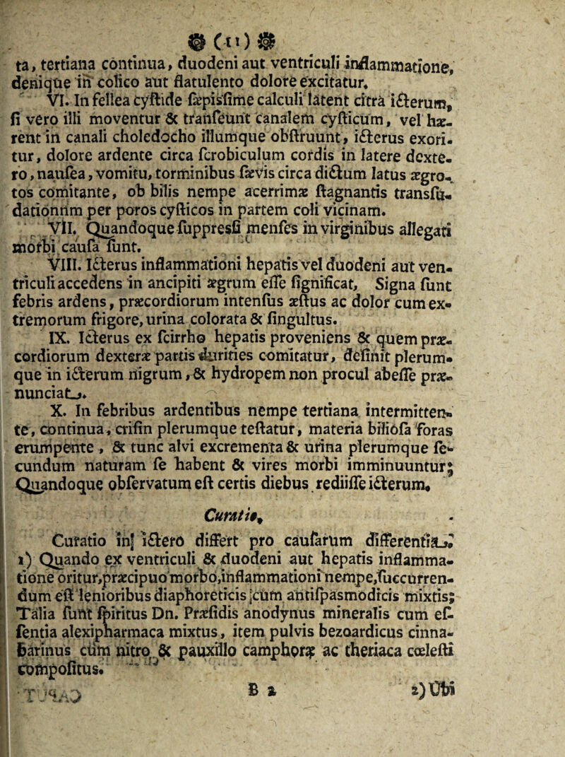 ®Cu)# ta, tertiana continua, duodeni aut ventriculi inflammatione, denique in colico aut flatulento dolore excitatur* VI. In fellea cyftide fiepisfime calculi latent citra i£lerum# fi vero illi moventur & tranfeunt canalem cyfiicum, vel hx- rent in canali choledocho iliumque obftruunt , i£lerus exori- tur, dolore ardente circa fcrobiculum cordis in latere dexte- ro, nauiea , vomitu, torminibus fievis circa di&um latus aegro¬ tos comitante, oh bilis nempe acerrimae ftagnantis transfu* dationnm per poroscyfticos in partem coli vicinam. yll. Quandoque fuppresfi menfcs in virginibus allegati morbi caufa funt. VIII. Icterus inflammationi hepatis vel duodeni aut ven- triculi accedens in ancipiti aegrum efle fignificat. Signa funt febris ardens, praecordiorum intenlus aeftus ac dolor cum ex* tremorum frigore, urina colorata & fingultus. IX. Icterus ex fcirrho hepatis proveniens & quem prae¬ cordiorum dexterae partis durities comitatur, definit plerum* que in idterum nigrum, & hydropem non procul abefle prae» nunciaL*. X. In febribus ardentibus nempe tertiana intermitten» te, continua, crifin plerumque teftatur, materia biliofa foras erumpente , & tunc alvi excrementa & urina plerumque red¬ eundum naturam fe habent & vires morbi imminuuntur; Quandoque obfervatum eft certis diebus rediiffe i£terum* Curati** I Curatio inf i£tero differt pro caufarum differentia^ i) Quando ex ventriculi & duodeni aut hepatis inflamma¬ tione oritur,praecipuo morho,inflammationi nempe,fuccurren- dumefi lenioribus diaphoreticis ;cum ahtifpasmodrcis mixtis; Talia funt fpiritus Dn. Pndidis anodynus mineralis cum et fentia alexipharmaca mixtus, item pulvis bezoardicus cinna- tarinus ciim nitro & pauxillo camphQf# ac theriaca ccelefti compofitus. ' * • -f ;q a-y B %