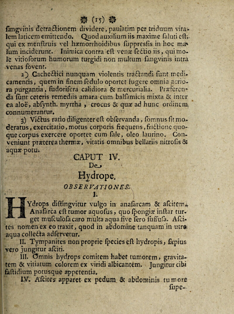 (it) fangvihis detrafldonem dividere , paulatim per triduum vita¬ lem laticem emittendo. Quod auxilium iis maxime faluti efU qui ex menftruis vel hsemorrhoidibus flippresfis in hoc ma* fum inciderunt. Inimica contra eft-venae fedtio iis, qui mo¬ le vitioforum humorum turgidi non multum fangvinis intra venas fovent. 2} CacheHici nunquam violentis tra£landi funt medi# camentis, quem in finem fedulo oportet fugere omnia acrio¬ ra purgantia, fudorifera calidiora &• mercurialia. Proferen¬ da fum ceteris remediis amara cum balfamicis mixta & inter ea aloe, abfynth. myrrha , crocus & quo ad hunc ordinem, connumerantur, 3) Vi£tus ratio diligenter eft obfervanda, fomnus fit mo¬ deratus, exercitatio, motus corporis frequens ,fri£tionc quo¬ que corpus exercere oportet cum fale, oleo laurino. Con¬ veniunt praeterea thermae, vitatis omnibus bellariis nitrofis65 aquae potu. CAPUT IV. Hydrope. OBSERVATIONES,\ HYdrops diftingvitur vulgo in anafarcam & aCcitem* Anafarca efl tumor aquofus, quo fpongio inflar tur¬ get mufculofa caro multa aquafive fero fu fluta. Afci- tes nomen ex eo traxit, quod in abdomine tanquam in utr®f aqua colJe&a adfervetur, II. Tympanites non proprie fpecies eft hydropis, fopius vero jungitur afeiti. III. Omnis hydrops comitem habet tumorem, gravita¬ tem & vitiatum colorem ex viridi albicantem. Jungitur cibi faftidinm potusque appetentia, iy» Afcitesapparet ex pedum & abdominis tumore fupe»