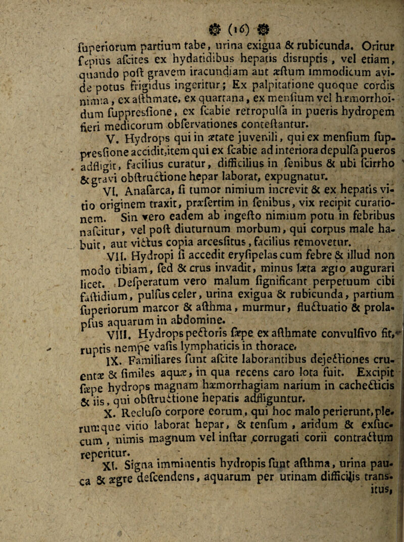 © («0 © V fuperiorum partium tabe, urina exigua & rubicunda. Oritur fcpius afcites ex hydatidibus hepatis disrupcis , vel etiam, quando poft gravem iracundiam aut xftum immodicum avi- de potus frigidus ingeritur; Ex palpitatione quoque cordis nimia, cx afthmate, ex quartana, ex menfium vel hrmorrhoi- dum fuppresfione, ex fcabie retropuifa in pueris hydropem £eri medicorum obfervationes conteftantur. V. Hydrops qui in aetate juvenili, qui ex menfium (up- presfioneacciditdtemqui ex fcabie ad interiora depulfa pueros adflsmr» facilius curatur, difficilius in fenibus & ubi fcirrho ' & gravi obftrudione hepar laborat, expugnatur. VI. Anafarca, fi tumor nimium increvit & ex hepatis vi¬ tio originem traxit, prxfertim in fenibus, vix recipit curatio¬ nem. Sin vero eadem ab ingefto nimium potu in febribus nafeitur, vel poli diuturnum morbum, qui corpus male ha¬ buit , aut victus copia arcesfitus, facilius removetur. Vil. Hydropi fi accedit eryfipelascum febre & illud non modo tibiam, fed 6ccrus invadit, minus laeta aegro augurari licet. rDefperatum vero malum fignificant perpetuum cibi faftidium, pulfusceler, urina exigua & rubicunda, partium fuperiorum marcor & afthma, murmur, fluduatio & prola* pfus aquarum in abdomine. | VIII. Hydrops pedoris fiepe ex afthmate convulfivo fit/’ ruptis nempe vafis lymphaticis in thorace» _ . il IX. Familiares funt afcite laborantibus dejediones cru- entx Sc fimiles aquae, in qua recens caro lota fuit. Excipit fepe hydrops magnam haemorrhagiam narium in cachedicis 5c iis, qui obftrudione hepatis adfliguntur. X. Reclufo corpore eorum, qui hoc malo perierunt,ple* rumque vitio laborat hepar, & tenfum , aridum 8c exfuc* cum , nimis magnum vel inftar .corrugati corii contradum repentur. XI* Signa imminentis hydropis funt afthma, urina pau- ca ^ ^gre defcendens, aquarum per urinam diffictis trans¬ itus,