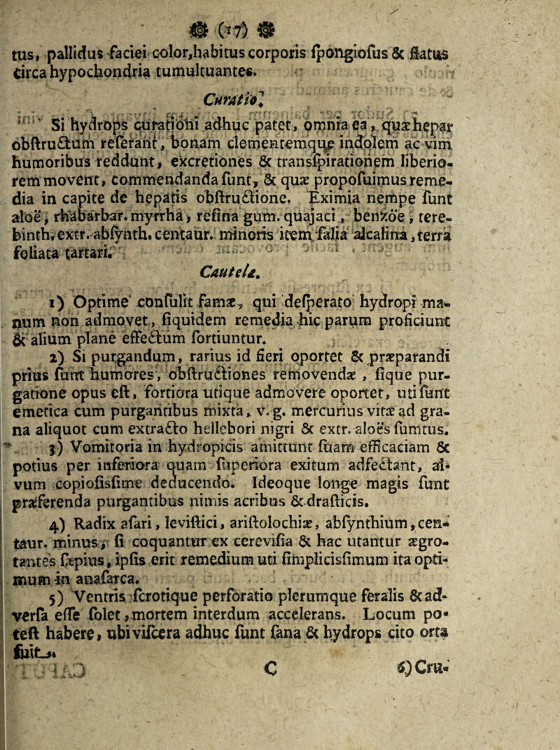 m @ tus, pallidas faciei color,habitus corporis Ipongiofus & flatus Circa hypochondria tumultuantes. Cnratiol ' ' Si hydrops curati bili adhuc patet, omnia ea, quae hepar 6bftru£fcum referant, bonam clememernqi^p indolem ac vim humoribus reddunt, excretiones 8c transjfpirationem liberio¬ rem movent, commendanda funt , & quae propofuimus reme¬ dia in capite de hepatis obftruSione, Eximia nempe funt aloe, rhabarbar. myrrha, retina gum. quajaci, benfcoe, tere- binth, extr. abfynth. cehtaur. minoris item/falia alcalina,terra foliatatartari. -;•> * mM < :crjvv: CauteU. ( 1) Optime confulit famae^ qui'defperato hydropi ma¬ num non admovet , fiquidem remedia hic parum proficiunt & alium plane effe&um fortiuntur. 2) Si purgandum, rarius id fieri oportet & praeparandi prius furtt humores , dbftruftiones removendae , fique pur¬ gatione opus eft, fortiora utique admovere oportet, uti funt emetica cum purgantibus mixta, v,g. mercurius vif£ad gra¬ na aliquot cum extra&o hellebori nigri & extr. aloes funi tus. 3) Vomitoria in hydropicis amittunt (nam efficaciam Sc potius per inferiora quam fuperiora exitum adfeftant, al¬ vum copiofisfime deducendo, ldeoque longe magis funt praeferenda purgantibus nimis acribus & drafticis. 4) Radix afari, leviftici, ariftolochiae, abfynthium, cen- taur. minus, fi coquantur ex cerevifia & hac utantur aegro¬ tantes ftpius, ipfis erit remedium uti fimplicisfimum ita opti¬ mum -in anafarca. 5) Ventris (crotique perforatio plerumque feralis &ad- verfa efie folet , mortem interdum accelerans. Locum po« teft habere, ubivifeera adhuc funt fana 6c hydrops cito orta