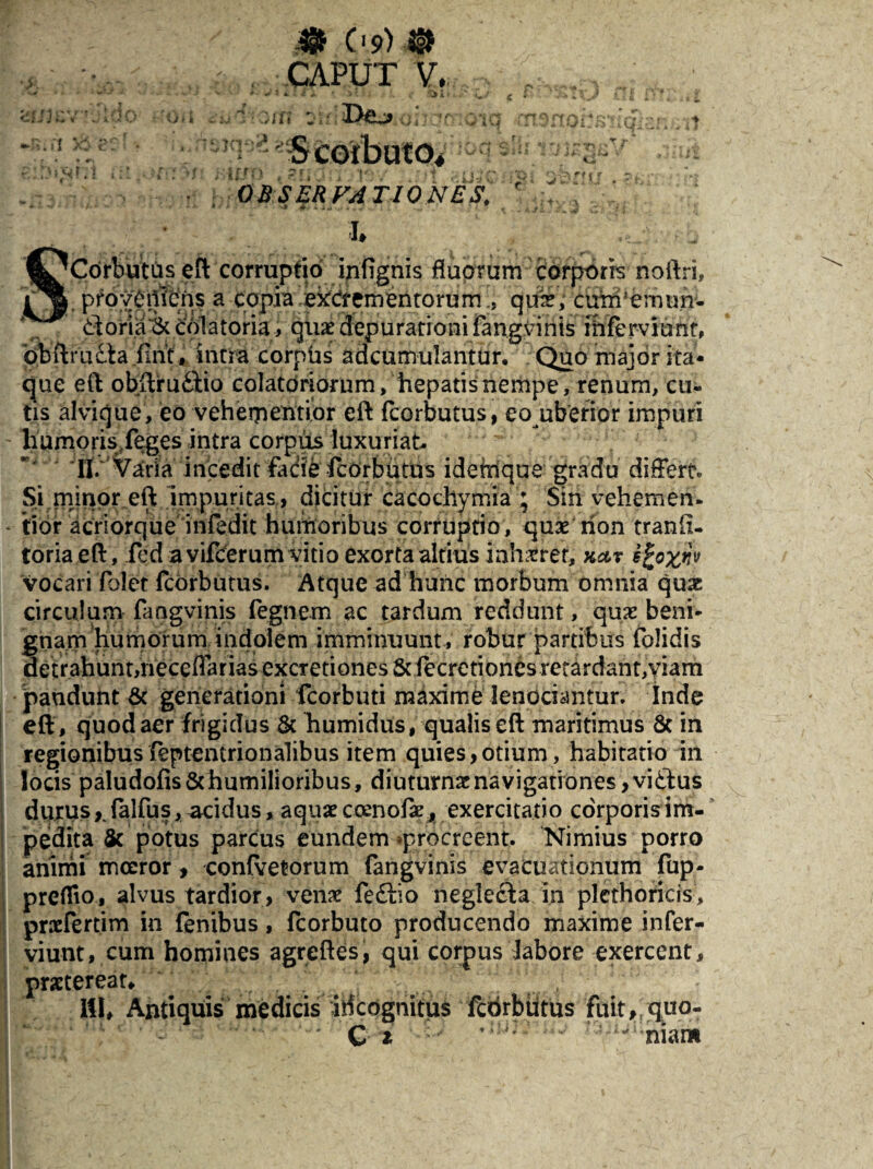 & Os>) @ CAPUT V, & zc' • r ' ' l ^ \ .1 i ; ' * * ■ i U > k «aiom m ‘ -S corbuto. ■ j r r j j ?r' j. ■} (»••■ OBSERVATIONES. ‘ 4JS I# SCorbutus eft corruptio infignis fluorum corporis noftri, proveniens a Copia excrementorumquae, cunhernun- &oria& colatoria, quae depu rati o n ifangvinis ibferviunr, bbftrudta firit, intra corphs adcumulantur. Quo major ita* que eft obftru&io colatoriorum, hepatis nempe, renum, cu¬ tis alvique, eo vehementior eft fcorbutus, eo uberior impuri humoris/eges intra corpus luxuriat- ‘II/'Varia incedit fadib fcorbutus idemque gradu differt Si.minor eft 'impuritas, dicitur cacochymia ; Sin vehem en. tibi* acriorque infedit humoribus corruptio, quae non tranh- toriaeft, fed a vifcerum vitio exorta altius inhaeret, Kctr s^oxw vocari folet fcorbutus. Atque ad hunc morbum omnia quae circulum fangvinis fegnem ac tardum reddunt, quae beni¬ gnam humorum indolem imminuunt, robur partibus folidis detrahunt,iieceflarias excretiones & fecrctiones retardant, viam jpandunt & generationi fcorbuti maxime lenociantur. Inde eft , quod aer frigidus & humidus, qualis eft maritimus 8c in regionibusfeptentrionalibus item quies,otium, habitatio in locis paludofis&humilioribus, diuturnae navigationes, vidbus durus y falfus, acidus, aquae coenofae, exercitatio corporis im¬ pedita & potus parcus eundem ^procreent. Nimius porro animi moeror, confretorum fangvinis evacuationum fup- preflio, alvus tardior, venae feftio negle£ta in plethoricis, praefertim in fenibus, fcorbuto producendo maxime infer- viunt, cum homines agreftes, qui corpus labore exercent, praetereat, 111, Antiquis medicis irfeognitus febrbiitus fuit, quo- C i  niara