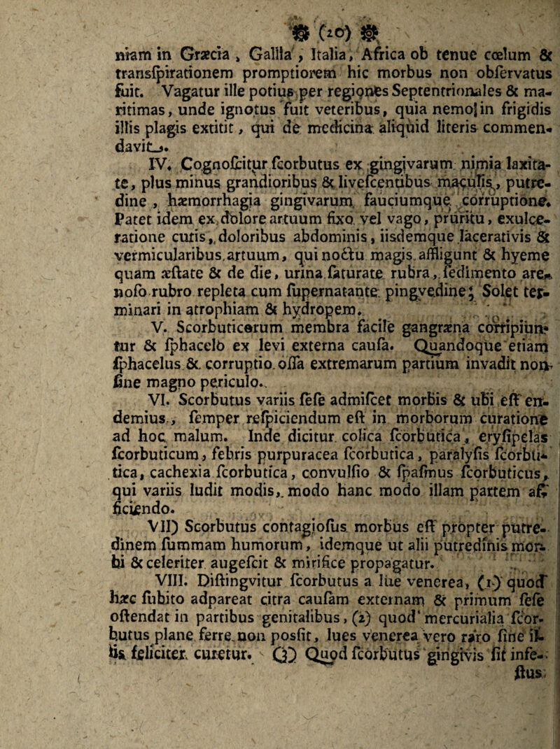 nkm in Graecia > Gallia , Italia, Africa ob tenue coelum & transfpirationem promptiorem hic morbus non oblervatus fuit. Vagatur ille potius per regiqnfes Septentrionales & ma¬ ritimas, unde ignotus fuit veteribus, quia nemojin frigidis illis plagis extitit, qui de medicina aliquid literis commen- davit-j* IV* Cognofibitur fcorbutus ex gingivarum nimia laxita¬ te, plus minus grandioribus 8t livefeentibus putre¬ dine , haemorrhagia gingivarum fauciumque. corruptione* Patet idem ex dbloreartuum fixo vel vago, pruritu, exulce¬ ratione cutis ,4 doloribus abdominis, iisdemque .lacerativis & vermicularibus,artuum, qui noftu magis, affligunt & hyeme quam xftate & de die, urina faturate. rubra, (edimento are*, nofo rubro repleta cum fupernatante. pingvedine; Solet ter- minari in atrophiam & hydropem* V. Scorbuticorum membra facile gangrama corripiim? fur & fphacelb ex levi externa caufa. Quandoque etiam £phacelus &, corruptio, offa extremarum partium invadit non, fine magno periculo*. . VI. Scorbutus variis fe(e admifeet morbis & uBi eff err- demius., femperreficiendum eft in morborum curatione ad hoc malum. Inde dicitur colica fcorbutica, eryfipelas I fcorbuticum> febris purpuracea fcorbutica, paralyfis fcorbti* tica, cachexia fcorbutica, convulfio & fpafmus fcorbuticus* qui variis ludit modis,, modo hanc modo illam partem aft Sciendo. VII) Scorbutus contagiofiis morbus eff: propter putre¬ dinem fummam humorum, idemque ut alii putredinis mon. bi 8c celeriter augefeit & mirifice propagatur. VIII. Diftingvitur fcorbutus a liie venerea, (i) quocT hxc fuhito adpareat citra caufam externam Sc primum fefe offendat in partibus genitalibus, (2) quod* mercurialia fcor¬ butus plane ferre, non posfit, lues venerea vero raro fine it fis .'feliciter. emetur.(£) Quod fcorbutus‘gingivis fit infe- ' ' J ffus: