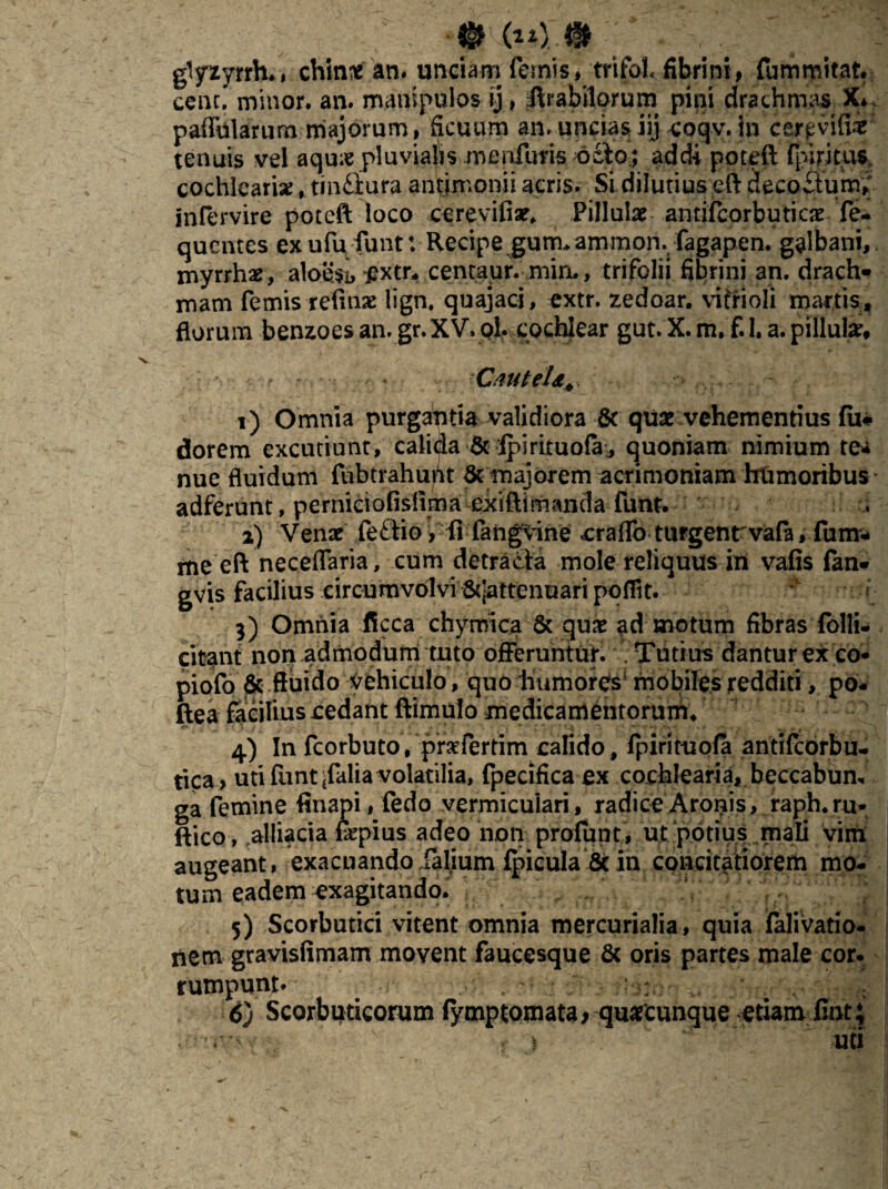 *%x %$.% glyzyrrh., chint an. unciamTernis, trifol. fibrini, fummitat. cenc. minor, an. manipulos ij, Rrabilorum pini drachma X*. paffularum majorum, ficuum an, uncias iij coqv. in cer^vifii tenuis vel aqu* pluvialis menfuris octo; addi poteft fpiritus. cochleari*, tinfitura antimonii acris. Si dilutius eft decoctum; intervire poteft loco cerevifiar. Pillulae antifcorbuticje fe- quentes exufu funt: Recipe gum.ammon.; fagapen. galbani, myrrhaey aloesi, pxtr, centaur. mim, trifolii fibrini an. drach* mam femis refinse lign, quajaci, extr. zedoar. vitrioli martis , florum benzoes an. gr. XV. oi. cochlear gut. X. m. f.l. a. pillute, - CauteU+ 1) Omnia purgahtia validiora & qu* vehementius fu* dorem excutiunt, calida & ipirituofa,, quoniam nimium te»* nue fluidum fubtrahuUt & majorem acrimoniam humoribus adferunt, perniciofislima exiftimanda funt. 2) Venae fe£tio, fi fangvine erado turgent vate, fum- me eft neceflaria, cum detracta mole reliquus in vafis fan- gvis facilius circumvolvi &jattenuari poflit. 3) Omnia ficca chymica & quae ad motum fibras folli- citant non admodum tuto offeruntur. Tutius dantur ex co* piofo & fluido vehiculo, quo humores5 mobiles redditi, po- ftea facilius cedant ftimulo medicamentorum. 4) In fcorbuto, prsfertim calido , fpirituofa antifcorbu- tica> uti funtjfalia volatilia, fpecifica ex cochlearia, beccabum ga femine finapi,fedo vermiculari, radiceAronis, raph.ru* ftico, alliacia fepius adeo non profunt, ut potius mali vim augeant, exacuando fafium fpicula & in concitatiorem mo¬ tum eadem exagitando. 5) Scorbutici vitent omnia mercurialia, quia falivatio- nem gravisfimam movent faucesque 6c oris partes male cor. rumpunt* # 6j Scorbuticorum fymptomata > quaecunque etiam iint; uti