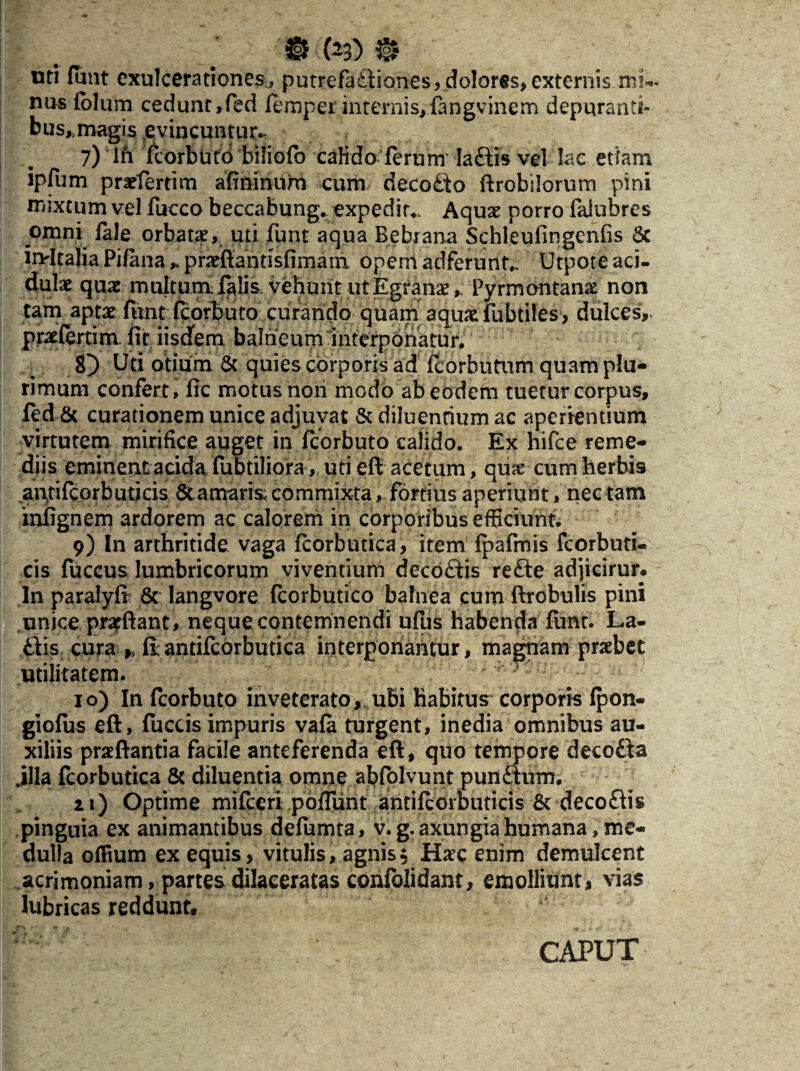 teD 0 mi funt exulcerationes, putrefa&iones, dolores, externis mi¬ nus folum cedunt,fed fempei internis,fangvinem depuranti¬ bus,, magis evincuntur* 7) ; in fcorbuto biliofb cafido ferum Iaftis vel lac etiam ipfum prarfertim afininum cum decofto ftrobilorum pini mixtum vel fucco beccabung* expedita Aquae porro faiuhres omni Tale orbatae, uti funt aqua Bebrana Schleullngeniis & iivltalia Pifana * praeffantisfimani opem adferunt* Utpote aci¬ dulae quae multum falis vehunt ut Egfanae,; Pyrmontanx non tam aptae funt fcorbuto curando quam aquae fubtiles, dulces, praefertim. fit iisdem balneum interponatur. 8) Uti otium & quies corporis ad fcorbutum quam plu¬ rimum confert, fic motus non modo ab eodem tuetur corpus, fed & curationem unice adjuvat & diluentium ac aperientium virtutem mirifice auget in fcorbuto calido. Ex hifce reme¬ diis eminentacida fubtiliora, uti eft acetum, quae cum herbis aiptilcorb uti cis & amaris, commixta, fortius aperiunt, nectam infignem ardorem ac calorem in corporibus efficiunt. 9) In arthritide vaga fcorbutica, item fpafmis fcorbuti- cis fuccus lumbricorum viventium decoftis refte adjicirur. In paralyfi & langvore fcorbutico balnea cum ftrobulis pini unice prarftant, neque contemnendi ufus habenda funt. La- £tis cura >> fiantifcorbutica interponantur, magnam prsebet utilitatem. - 10) In fcorbuto inveterato,, ubi Habitus corporis fpon- giofiis eft, fuccis impuris vafa turgent, inedia omnibus au¬ xiliis praeftantia facile anteferenda eft , quo tempore deco&a .illa fcorbutica & diluentia omne abfolvunt punftum. 21) Optime mifceri poffunt antifcorbutids & decofds pinguia ex animantibus defumta, v.g. axungia humana, me¬ dulla offium ex equis, vitulis, agnis $ Haec enim demulcent acrimoniam, partes dilaceratas confolidant, emolliunt, vias lubricas reddunt. CAPUT