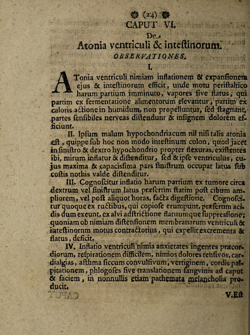 # (24) © GAPUT Vf. Dej Atoma ventriculi & inteftinoram* ‘ ' 0BSERFAT10NES • _ • f ■ • . *. • .. . .* ATonia ventriculi nimiam inflationem 8t expanfionem ejus 8c inteftinorum efficit, unde motu periftaltico harum partium imminuto, vapores five flatus, qtri partim ex fermentatione alimentorum elevantur, partim ex caloris aGione in humidum, non propelluntur, fed ftagnant, partes fenfibiles nerveas diftendunr & infignem dolorem e£ .ficiunt. II. Ipfiira malum liypochondriacum nil nifi talis atonia cft , quippe fub hoc non modo inteftinum colon, quod jacet infiniftro & dextro hypochondrio propter flexuras, exiftentes ibi, mirum inflatur St diftenditur, fed & ipfe ventriculus> cu¬ jus maxima capacisfima pars liniftrum occupat latus ftrb coftis nothis valde diftenditur. III. Cognofcitur inflatio harum partium ex tumore circa dextrum vel finiftrutn latus praefertim ftatim poft cibum am¬ pliorem, vel poft afiquot horas, fadta digeftione. Cognofci. tur quoque ex ruftibus, qui copiofe erumpunt, praeferam ad« dis dum exeunt, ex alvi adftriftione flatuumque fuppresfione; quoniam ob nimiam diftenfionem membranarum ventriculi 8c iateftinornm motus contradorijus, qui expellit excrementa tk flatus, deficit. IV, Inflatio ventricufi nimia anxietates ingentes praecor¬ diorum, refpirarionem difficilem, nimios dolores tehfivos, car- dialgias, afthma ficcum convulfivum, vertiginem, cordis pal¬ pitationem , phlogofes five translationem fangvinis ad caput & faciem, in nonnullis etiam pathemata melancholia pro- ducit#