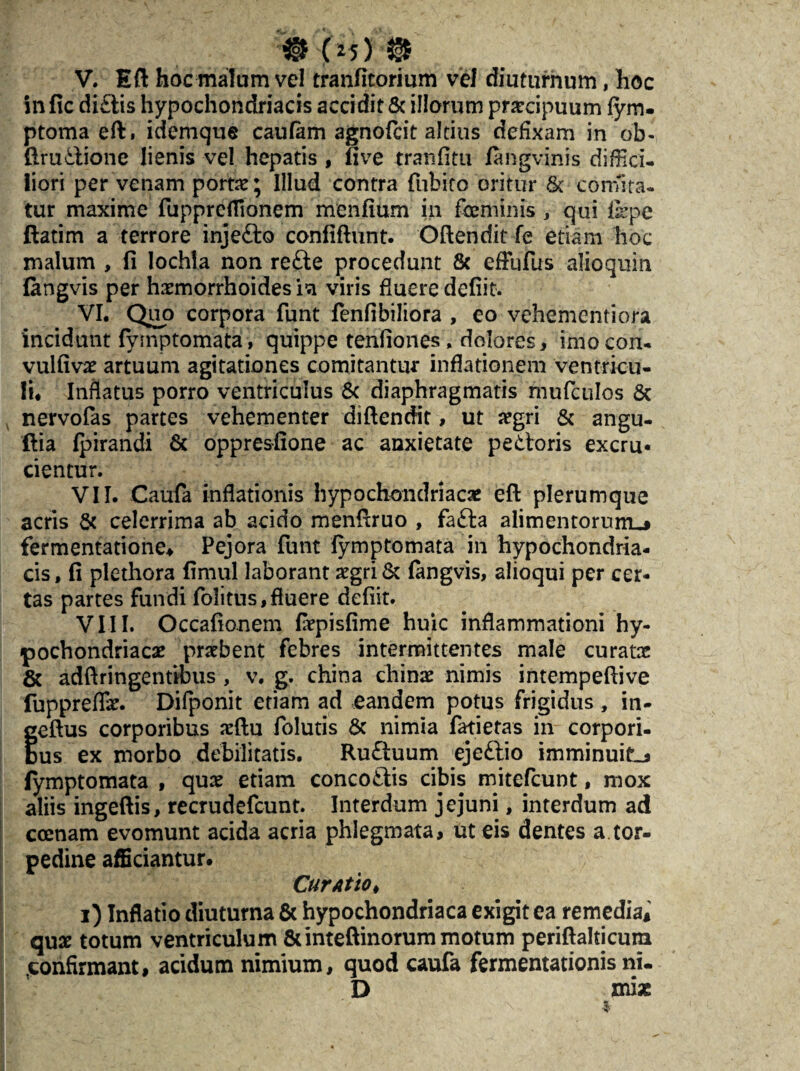 V. Eft hoc malum vel tranfitorium vel diuturnum, hoc in fic di£tis hypochondriacis accidit & illorum pnecipuum fym. ptoma eft, idemque caufam agnofcit altius defixam in ob- ftrudione lienis vel hepatis , five tranfitu fangvinis diffici¬ liori per venam portae; Illud contra fubito oritur & comita¬ tur maxime fuppreflionem menfium in feminis , qui f&pe ftatim a terrore injeilo confiftunt. Oftendit fe etiam hoc malum , fi lochla non re£te procedunt & effufus aiioquin fingvis per haemorrhoides ia viris fluere defiit. VI. Quo corpora funt fenfibiliora , eo vehementiora incidunt fymptomata, quippe tenfiones , dolores, imocon- vulfivae artuum agitationes comitantur inflationem ventricu¬ li. Inflatus porro ventriculus & diaphragmatis mufculos & nervofas partes vehementer diftendit, ut aegri & angu- ftia fpirandi & oppresfione ac anxietate pettoris excru- cientur. VII. Caufa inflationis hypochondriacae eft plerumque acris & celerrima ab acido menftruo , fafta alimentorum^» fermentatione* Pejora funt fymptomata in hypochondria¬ cis , fi plethora fimul laborant aegri & fangvis, alioqui per cer¬ tas partes fundi folitus, fluere defiit. VIII. Occafionem fepisfime huic inflammationi hy¬ pochondriacae praebent febres intermittentes male curatae & adftringentibus , v. g. china chinae nimis intempeftive fupprefli. Difponit etiam ad eandem potus frigidus , in- feftus corporibus aeftu folutis & nimia fatietas in corpori- us ex morbo debilitatis. Ruftuum ejeftio imminuite fymptomata , quae etiam conco£lis cibis mitefcunt, mox aliis ingeftis, recrudefcunt. Interdum jejuni, interdum ad ccenam evomunt acida acria phlegmata, ut eis dentes a tor¬ pedine afficiantur. CurAtiot i) Inflatio diuturna & hypochondriaca exigit ea remedia, quae totum ventriculum &inteftinorum motum periftalticum <confirmant, acidum nimium, quod caufa fermentationis ni. D mias