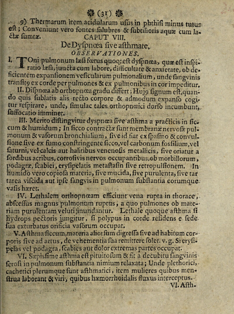 3§fc ('30 i§K , 9) Thermarum item acidularum ufusin phthifi minus tutus €k ; Conveniunt vero fontes ialubres 6c fubtilioris aquie cum la¬ cte fumtar. CAPUT VIII. DeDyfpnoea fiveafthmate^ observationes* l rTOni pulmonum te-fi foetus quoq; efi dyfpnoea, quig etf-infpw ; ■ ratio tefa,juu£te cum Jabore,difficultate& anxietate, obde* fidentem expanfionem veficularum pulmonalium, unde fangvinis tranfit9 ex corde per pulmones 6c ex pulmonibus in cor impeditur. II. Difpnoea ab orthopnoea gradu differt ;Huj9 lignum efl,quan¬ do quis fublatis alis re£k> corpore & admoclurn expanib cogi* tur refpirare, unde, fimulac tales orthopnaici dorfo incumbunt,, fuffocatio imminet. . ^ ; III. Merito diftingvitur dyspnoea ii ve afthma a pradficis in iic- cum Schumidum; I11 ficco contradtefuntmembranaenervolkpul- raonum&vafcrumbronchialium, five id fiat exfpafmo &convul- fione live ex fumo conftringente ficco,vel carbonum fosfilium,veI filturni, vel calcis aut halitibus venenofis metallicis , five oriatur a fordibus acribus, corrofivis nervos occupantibus,eb morbillorum* podagrse, fcabiei, eryfipelatis metafiafin five retropulfionem. In humido vero copiofe materia, five mucida, five purulenta, five tar tarea vifcida aut ipfe fangvisin pulmonum fubfiantia eorumque: vafishnrret. IV. Lethalem orthopnoeam efficiunt vena rupta in thorace,, abfceflus magnus pulmonum ruptus, a quo pulmones ob mate-- riam purulentam veluti-inundantur. Lethale quoque afthtna fi Kydrops p e floris jungitur, fi polypus in corde, relidens e fedev fua exturbatus orificia vaforum occupat. : V. Afihma ficcum,materia aiiorfiiih digreffa five ad habitum cor- * poris five ad artus, de vehementia fua remittere folct. v. g. Si eryfi- pelas vel podagra, fcabies aut dolor extremas partes'occupat. VI. Sarpisfime afthma efi pituitofum & fit a decubitu fangvinis; ferofi in pulmonum fubfiantia nimium relaxata; Unde plethorici,- caehetici plerumque funt afthmatici, item mulieres quibus men* firua laborant & viri, quibus harniorrhoidalis fluxus interceptus. VI.Afth*