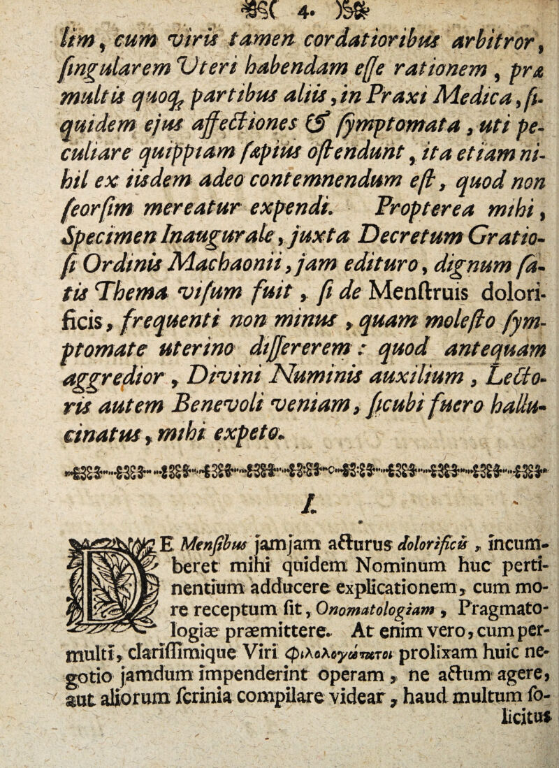 cum viris tamen fmgularem Uteri habendam effe rationem , pra multis quofy partibus aliis >in Praxi Medica fft- quidem ejus affeffiones & fympt ornata, uti pe¬ culiare quippiam fapius offendunt, ita etiam ni¬ hil ex iisdem adeo contemnendum e fi, quod non feorfim mereatur expendi. Propter e a mihi, Specimen Inaugurate, juxta Decretum Gratio- ft Ordinis Machaonii, jam edituro, dignum fa¬ tis Thema vifum fuit, ft de Menftruis dolori- ficis, frequenti non minus , quam mole fio fym¬ pt ornat e uterino differ erem: quod antequam aggredior, Divini Numinis auxilium, LeClo- ris autem Benevoli veniam} ficubi fuero ha Un¬ cinatus , mihi expeto; • ' - ./■' ' v \ ^ -C' ' - l E Menjibus jam jam afturus dolorificis rincum¬ beret mihi quidem Nominum huc perti¬ nentium adducere explicationem , cum mo¬ re receptum fit, Onomatologiam, Pragmato- logiae praemittere- At enim vero, cum per- _lflimique Viri cpihehtydmret prolixam huic ne¬ gotio jamdum impenderint operam , ne aflum agere» aut aliorum fcrinia compilare videar , haud multum fo- V d * • a