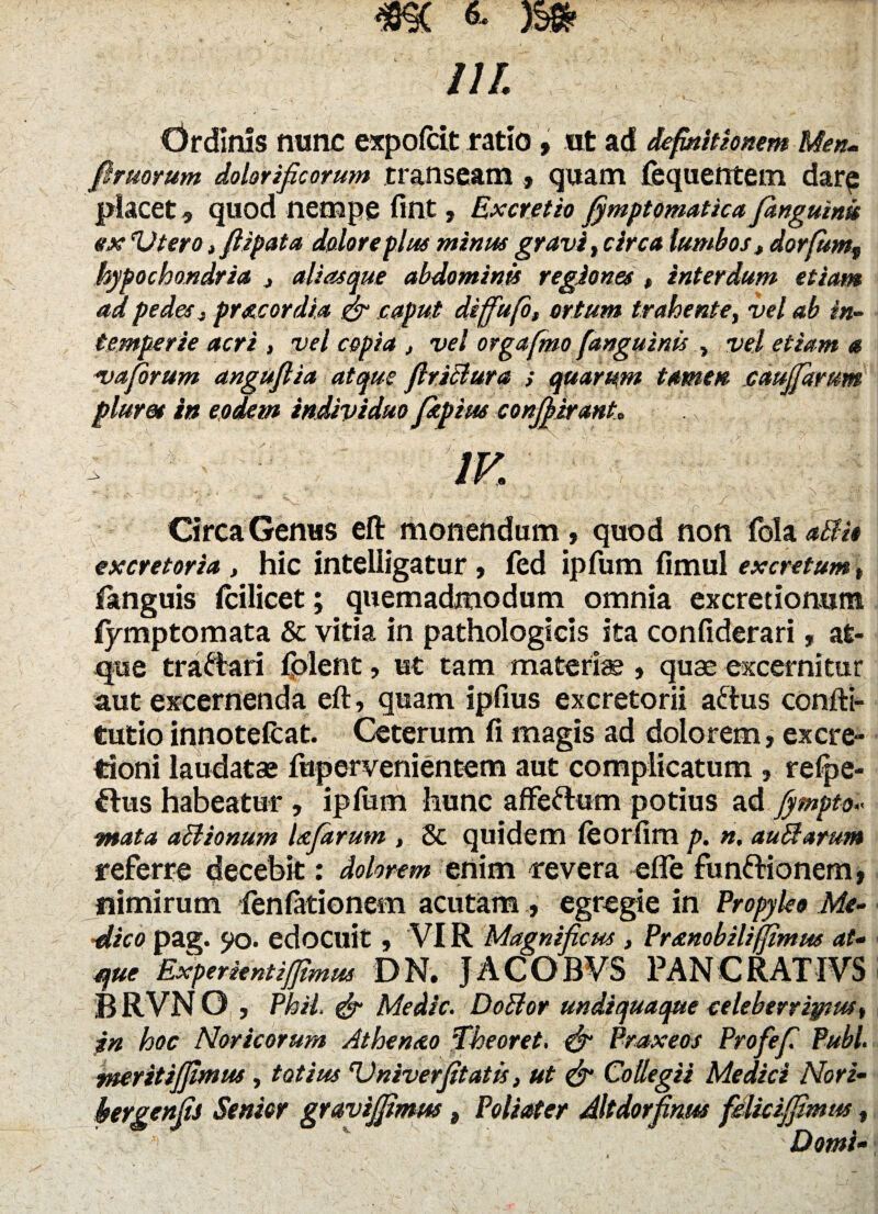 ili. drdirns nunc expofcit ratio , Ut ad definitionem Men- fimorum dolorificorum transeam , quam fequerrtem dar$ placet 9 quod nempe fint, Ex cretio fymptpmatica ptnguink ex(Utero, flipata dolore plue minus gravi, circa lumbos, dorfum„ hypochondria , aliasque abdominis regiones , interdum etiam ad pedes, prae ordia & caput diffufo, ortum trahente, vel ab in¬ temperie acri , vel copia , vel orgafmo [anguinis , vel etiam a va forum anguflia atque firiBura ; quarum tamen cauffartm pluret in eodem individuopepiw conjf irant. Circa Genus elt monendum , quod non fola aBi* excretoria , hic intelligatur , fed ipfum fimul excretum, fstnguis lcilicet; quemadmodum omnia excretionura fymptomata & vitia in pathologicis ita confiderari, at¬ que tra&ari fplent, ut tam materi® , quae excernitur aut excernenda eft, quam ipfius excretorii aftus confti- tutio innotefeat. Ceterum fi magis ad dolorem, ex cre¬ tioni laudatae fupervenientem aut complicatum, relpe- flus habeatur , ipfum hunc affeftum potius ad fympto«« mata aBionum Ufdrum , & quidem leorfim p. n. auBarum referre decebit: dolorem enim revera efie fun&ionem, nimirum fenfationem acutam , egregie in Propyleo Me- ■dico pag. 5>o. edocuit , VIR Magnificus , Premobilijfimus at- que Experientijfimm DN. JACOBVS PANCRATIVS B RVN O , Phii & Medie. DoBor undiquaque celeberrimus, in hoc Noricorum Athenao Theoret. & Praxeos Profefi Pubi, ruerit iffiwus, totius 'Vniverfitatis, ut & Collegii Medici Nori- hergenfis Senior graviffimm, Poli ater Altdorfinus fdlicijfimus,