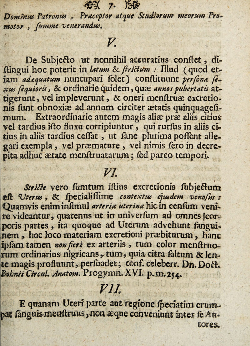 Domtnas Patronas , Praeceptor atque Stadiorum meorum Pre* motor fumme venerandus. V. v, '' , a . . . i' ' . . De Subje&o ut nonnihil accuratius conflet, di- ftingui hoc poterit in latum & firiButm : Illud ( quod et¬ iam adaequatum nuncupari folet) conftituunt perfonet fi¬ xus fequiorts, & ordinarie quidem, quae annos pubertatis at¬ tigerunt , vel impleverunt» & oneri menftruae excretio- nis funt obnoxiae ad annum circiter aetatis quinquagefi- mum. Extraordinarie autem magis aliae prae aliis citius vel tardius ifto fluxu corripiuntur, qui rurflis in aliis ci¬ tius in aliis tardius ceflfat, ut fane plurima poffent alle¬ gari exempla, vel praemature , vel nimis fero in decre¬ pita adhuc aetate menftruatarum j. fed pareo tempori» p ‘ . V FI StriBe vero fumtum iftius excretlonis fubjeftum eft Vterue, & fpecialiflime contextus ejusdem vemfus: Quamvis enim infimul arteriae uterina hic in cenfiim veni¬ re videantur, quatenus ut in univerfum ad omnes {cor¬ poris partes , ita quoque ad Uterum advehunt fangui- nem, hoc loco materiam excretioni praebiturum, hanc spfam tamen non fieri ex arteriis » tum color menftruo- rum ordinarius nigricans, tum, quia citra faltum & len¬ te magis profluunt, perfuadet; conf. celeberr. Dn. Doft. Bohnis CsrcuL Anatom. Progymn. XVI» p. m, 2f4. ; VII. . ; • ^ ‘S • * j:r • r ^ „ ■ , ..\r E quanam Uteri parte aot regione fpeciatim erum¬ pat fanguismenftruus >non seque conveniunt inter fc Au- !' . v' ; tores*