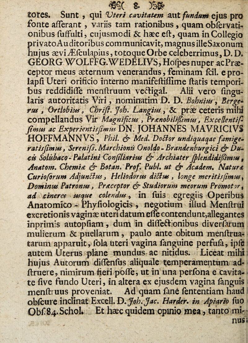 tOfes. Sunt , qui cavitatem aut fundum ejus pro fonte afferant, variis tam rationibus , quam obfervati- onibiis fuffulti, cujusmodi & haec eft, quam in Collegio privato Auditoribus communicavit, magnus ille Saxonuna hujus aevi ASfcutapius, totoque Orbe celeberrimus, D. D* GEORG WQLFFG. WEDE LIVS, Hofpes nuper acPrae- ceptor meus aeternum venerandus, feminam fcil. e pro- lapfi Uteri orificio interno manlfeftiflime fiatis tempori¬ bus reddidifle menftruum vectigal. Alii vero fingu- Iaris autorrtatis ¥iri, nominarim ,D. D. Bohnius, Berge- m , Ortlobiu.r, Chrifl. Joh. Langius, & prae ceteris mihi compellandus Vir Magnificus , Pranobilifiimus, Excellentif fimus ac Experientisjimus DN. JOHANNES MAVRICIVS HOFFMANNVS , Phil. & Med. DoElor undiquaqae famige- ratis fimus, Ser e nip. Marchionis Qnoldo - Brandenburgici & Da- cis Solubaco-Palatini Confilmrim & Archiater fflendidifimm, Anatem. Chemia & Botan. Prof. Pubi, ut & Academ. Natura Curiofbrum AdjunBus, Heliodorus diSlm , longe meritisfimus, Dominus Patronus, Praeceptor & Studiorum meorum Promoto e, ad cineres usque colendus, in fuis egregiis Operibus Anatomico - Phyfiologicis , negotium illud Menftrui excretionis vaginae uteri datum efie contendunt,allegantes inprimis autopfiam, dum in diffe&ionibus diverfarum mulierum & puellarum, paulo ante obitum menftrua- tarum apparuit, fola uteri vagina languine perfufa, ipfe autem Uterus plane mundus ac nitidus. Liceat mihi hujus Autorum diflenfus aliquale temperamentum ad- ftruere, nimirum fieri pofte, ut in una perfona e cavita¬ te five fundo Uteri, in altera ex ejusdem vagina fanguis menftruus proveniat. Ad quam fane fententiam haud obfcure inclinat Excell. D. Joh. Jac. Harder. in Apiario fuo Obf S4.Schol Et haec quidem opinio mea, tanto mi-