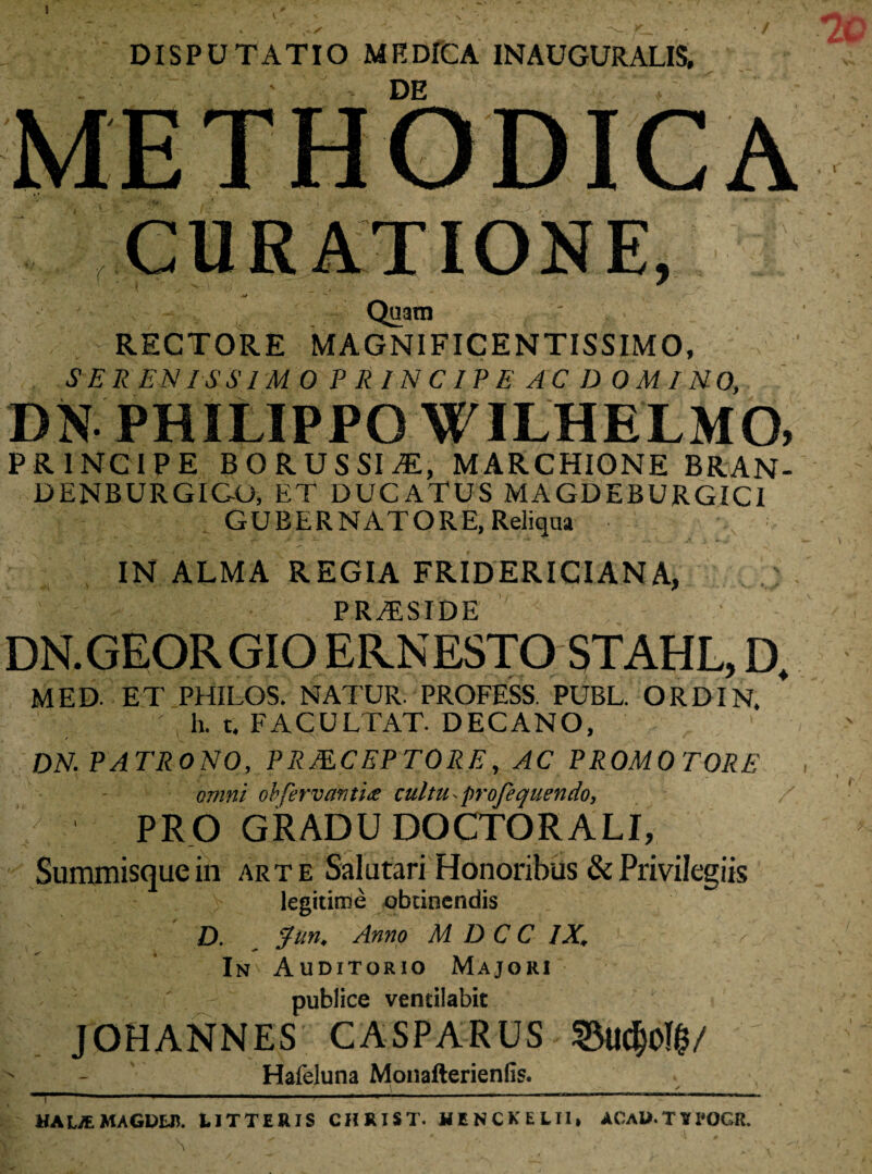 V DISPUTATIO ME DICA IN AUGURALIS, ■( CURATIONE, Quam RECTORE MAGNIFICENTISSIMO, SERENISSIMO PRINCIPE AC D OMI NO, DN PHILIPPO WILHELMO, PRINCIPE B O R U S SI Til, MARCHIONE BRAN- DENBURGICO, ET DUCATUS MAGDEBURGICI GUBERNATORE, Reliqua IN ALMA REGIA FRIDERICIANA, PRAESIDE DN.GEORGIO ER.NESTO STAHL, D, MED. ET PHILOS. NATUR. PROFESS. PUBL. ORDIN. h. t. FACULTAT. DECANO, DN. PATRONO, PRMCEPTORE, AC PROMO TORE omni obfervantia cultu ■ profequendo, PRO GRADU DOCTORAU, Summisque in arte Salutari Honoribus & Privilegiis legitime obtinendis D. Jun. Anno M D C C IX. < In Auditorio Majori 7  publice ventilabit JOHANNES CASPARUS ©u<$o!$/ Hafeluna Monafterienfis. ! -------- HAUEMAGD&n. IITTERIS CHRIST. HENCKELU, ACaU.TVX-OCR.