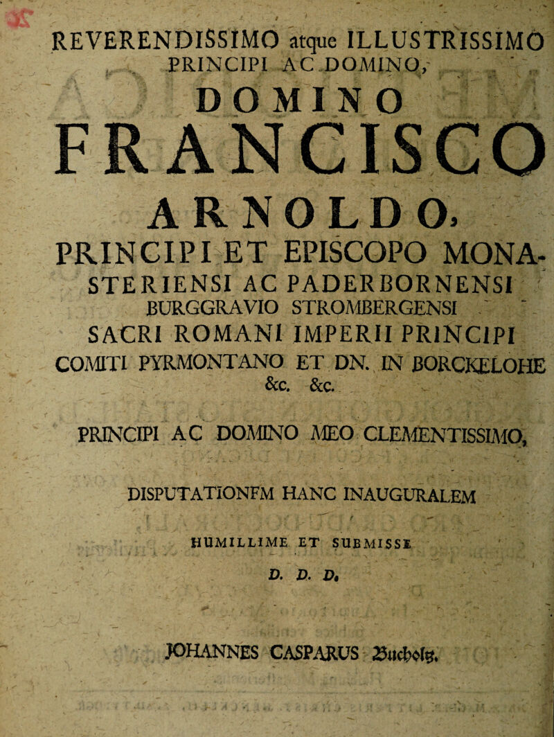 REVERENDISSIMO atque ILLUSTRISSIMO PRINCIPI AC DOMINO, ' D O MI N O FRANCISCO ARNOLDO, PRINCIPI ET EPISCOPO MONA- STERIENSI AC PADERBORNENSI JBURGGRAVIO STROMBERGENSI SACRI ROMANI IMPERII PRINCIPI COMITI PYRMONTANO ET DN. IN J30RCKEL0HE &c. &c. - PRINCIPI AC DOMINO MEO CLEMENTISSIMO, disputationfm hanc inauguralem ‘l '* '••• -*f .. -i - f • ** * ■ HUMILLIME ET SUBMISSI D» B< Bi JOHANNES CASPARUS 23ucMs.