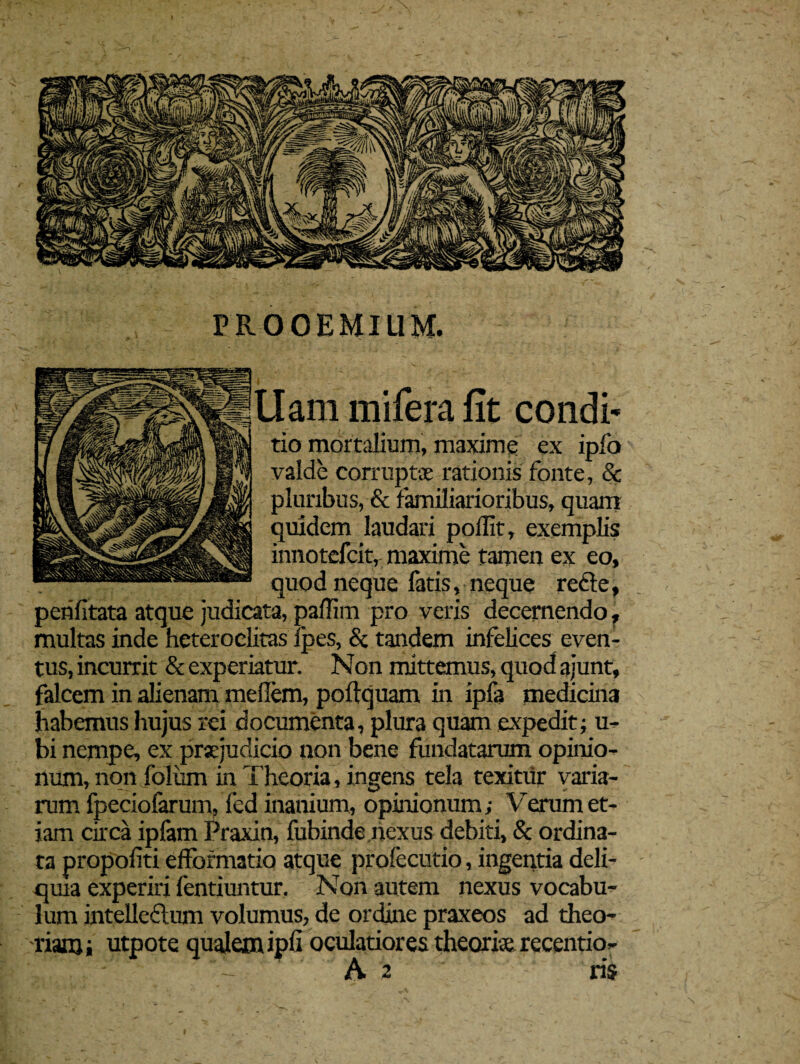 PROOEMIUM. -f llam mifera fit condi* tio mortalium, maxime ex ipfo valde corruptae rationis fonte, & pluribus, & familiarioribus, quam quidem laudari pollit, exemplis innotefcit, maxime tamen ex eo, quod neque fatis, neque recle, perifitata atque judicata, paiTim pro veris decernendo, multas inde heteroclitas fpes, & tandem infelices even¬ tus, incurrit & experiatur. Non mittemus, quod ajunt, falcem in alienam mefiem, poftquam in ipfa medicina habemus hujus rei documenta, plura quam expedit; u- bi nempe, ex praejudicio non bene fundatarum opinio¬ num, non foliim in Theoria, ingens tela texitur varia¬ rum fpeciofarum, fed inanium, opinionum; Verum et¬ iam circa iplam Praxin, fubinde.nexus debiti, & ordina¬ ta propofiti efformatio atque profecutio, ingentia deli¬ quia experiri fentiuntur. Non autem nexus vocabu¬ lum intelleflum volumus, de ordine praxeos ad theo¬ riam i utpote qualem ipfi oculatiores theori* recentio- A 2 ris